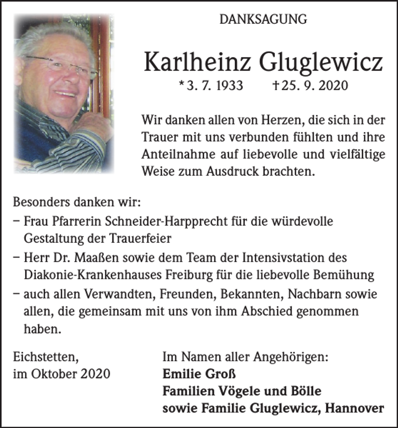 <p>DANKSAGUNG</p><p>Karlheinz Gluglewicz<br />* 3. 7. 1933</p><p>† 25. 9. 2020</p><p>Wir danken allen von Herzen, die sich in der<br />Trauer mit uns verbunden fühlten und ihre<br />Anteilnahme auf liebevolle und vielfältige<br />Weise zum Ausdruck brachten.<br />Besonders danken wir:<br />– Frau Pfarrerin Schneider-Harpprecht für die würdevolle<br />Gestaltung der Trauerfeier<br />– Herr Dr. Maaßen sowie dem Team der Intensivstation des<br />Diakonie-Krankenhauses Freiburg für die liebevolle Bemühung<br />– auch allen Verwandten, Freunden, Bekannten, Nachbarn sowie<br />allen, die gemeinsam mit uns von ihm Abschied genommen<br />haben.<br />Eichstetten,<br />im Oktober 2020</p><p>Im Namen aller Angehörigen:<br />Emilie Groß<br />Familien Vögele und Bölle<br />sowie Familie Gluglewicz, Hannover</p>