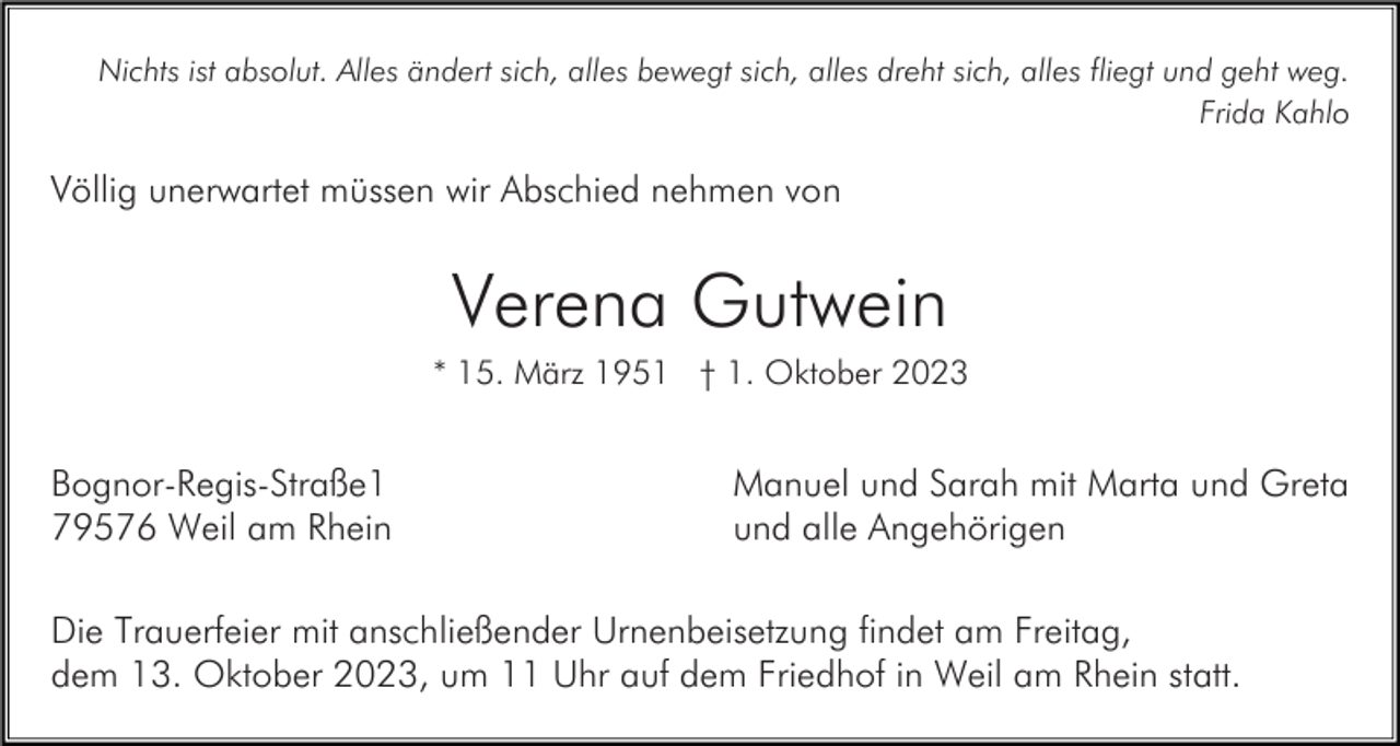 <p>Nichts ist absolut. Alles ändert sich, alles bewegt sich, alles dreht sich, alles fliegt und geht weg.<br />Frida Kahlo</p><p>Völlig unerwartet müssen wir Abschied nehmen von</p><p>Verena Gutwein<br />* 15. März 1951 † 1. Oktober 2023</p><p>Bognor-Regis-Straße1<br />79576 Weil am Rhein</p><p>Manuel und Sarah mit Marta und Greta<br />und alle Angehörigen</p><p>Die Trauerfeier mit anschließender Urnenbeisetzung findet am Freitag,<br />dem 13. Oktober 2023, um 11 Uhr auf dem Friedhof in Weil am Rhein statt.</p>