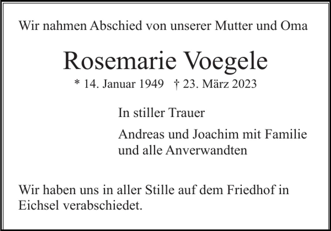 <p>Wir nahmen Abschied von unserer Mutter und Oma</p><p>Rosemarie Voegele<br />* 14. Januar 1949 † 23. März 2023</p><p>In stiller Trauer<br />Andreas und Joachim mit Familie<br />und alle Anverwandten<br />Wir haben uns in aller Stille auf dem Friedhof in<br />Eichsel verabschiedet.</p>