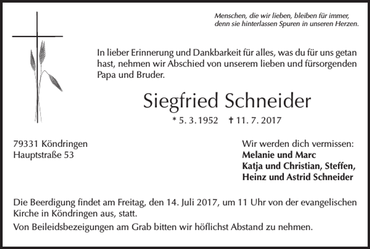 <p>Menschen, die wir lieben, bleiben für immer,<br />denn sie hinterlassen Spuren in unseren Herzen.</p><p>In lieber Erinnerung und Dankbarkeit für alles, was du für uns getan<br />hast, nehmen wir Abschied von unserem lieben und fürsorgenden<br />Papa und Bruder.</p><p>Siegfried Schneider<br />* 5. 3. 1952<br />79331 Köndringen<br />Hauptstraße 53</p><p>= 11. 7. 2017<br />Wir werden dich vermissen:<br />Melanie und Marc<br />Katja und Christian, Steffen,<br />Heinz und Astrid Schneider</p><p>Die Beerdigung findet am Freitag, den 14. Juli 2017, um 11 Uhr von der evangelischen<br />Kirche in Köndringen aus, statt.<br />Von Beileidsbezeigungen am Grab bitten wir höflichst Abstand zu nehmen.</p>