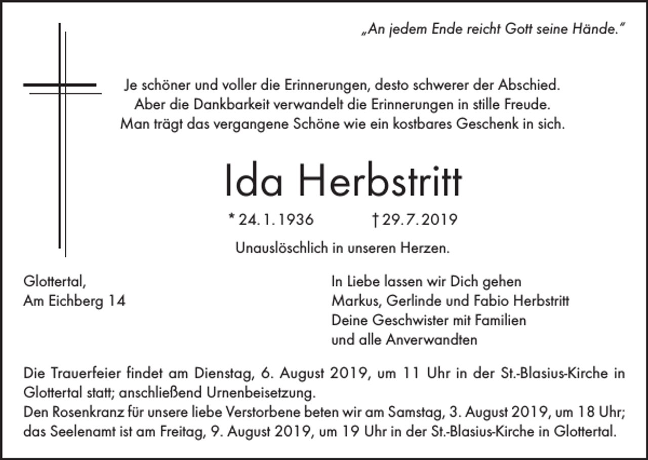 <p>„An jedem Ende reicht Gott seine Hände.“<br />Je schöner und voller die Erinnerungen, desto schwerer der Abschied.<br />Aber die Dankbarkeit verwandelt die Erinnerungen in stille Freude.<br />Man trägt das vergangene Schöne wie ein kostbares Geschenk in sich.</p><p>Ida Herbstritt<br />* 24. 1. 1936</p><p>† 29. 7. 2019</p><p>Unauslöschlich in unseren Herzen.<br />Glottertal,<br />Am Eichberg 14</p><p>In Liebe lassen wir Dich gehen<br />Markus, Gerlinde und Fabio Herbstritt<br />Deine Geschwister mit Familien<br />und alle Anverwandten</p><p>Die Trauerfeier findet am Dienstag, 6. August 2019, um 11 Uhr in der St.-Blasius-Kirche in<br />Glottertal statt; anschließend Urnenbeisetzung.<br />Den Rosenkranz für unsere liebe Verstorbene beten wir am Samstag, 3. August 2019, um 18 Uhr;<br />das Seelenamt ist am Freitag, 9. August 2019, um 19 Uhr in der St.-Blasius-Kirche in Glottertal.</p>