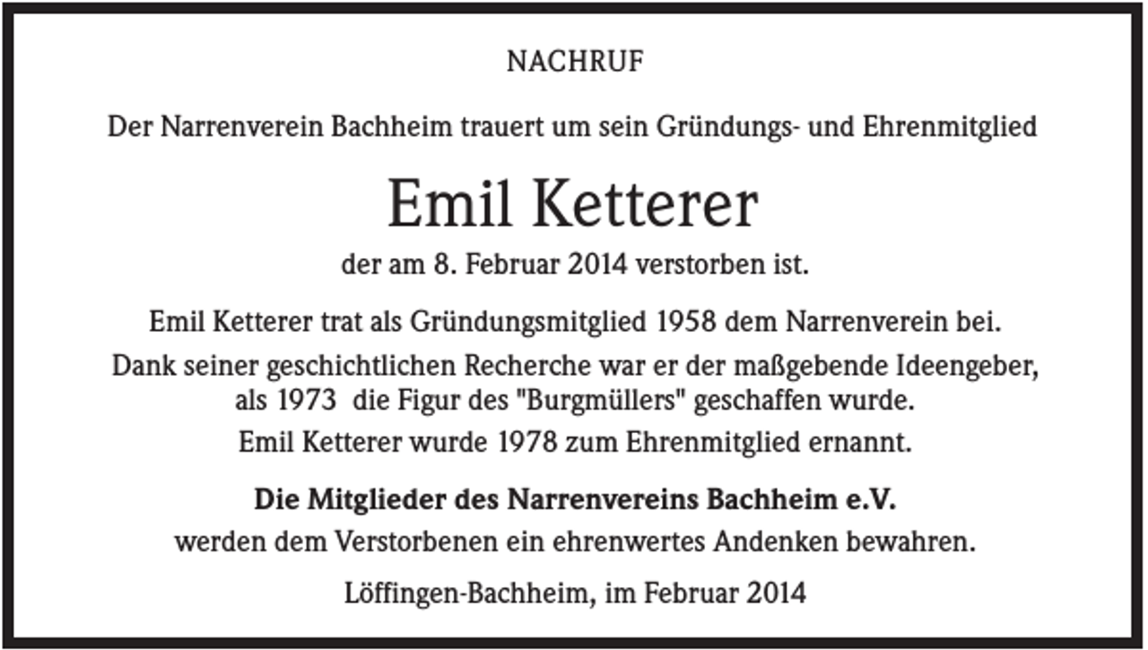 <p>NACHRUF<br />Der Narrenverein Bachheim trauert um sein Gründungs- und Ehrenmitglied</p><p>Emil Ketterer<br />der am 8. Februar 2014 verstorben ist.<br />Emil Ketterer trat als Gründungsmitglied 1958 dem Narrenverein bei.<br />Dank seiner geschichtlichen Recherche war er der maßgebende Ideengeber,<br />als 1973 die Figur des "Burgmüllers" geschaffen wurde.<br />Emil Ketterer wurde 1978 zum Ehrenmitglied ernannt.<br />Die Mitglieder des Narrenvereins Bachheim e.V.<br />werden dem Verstorbenen ein ehrenwertes Andenken bewahren.<br />Löffingen-Bachheim, im Februar 2014</p>
