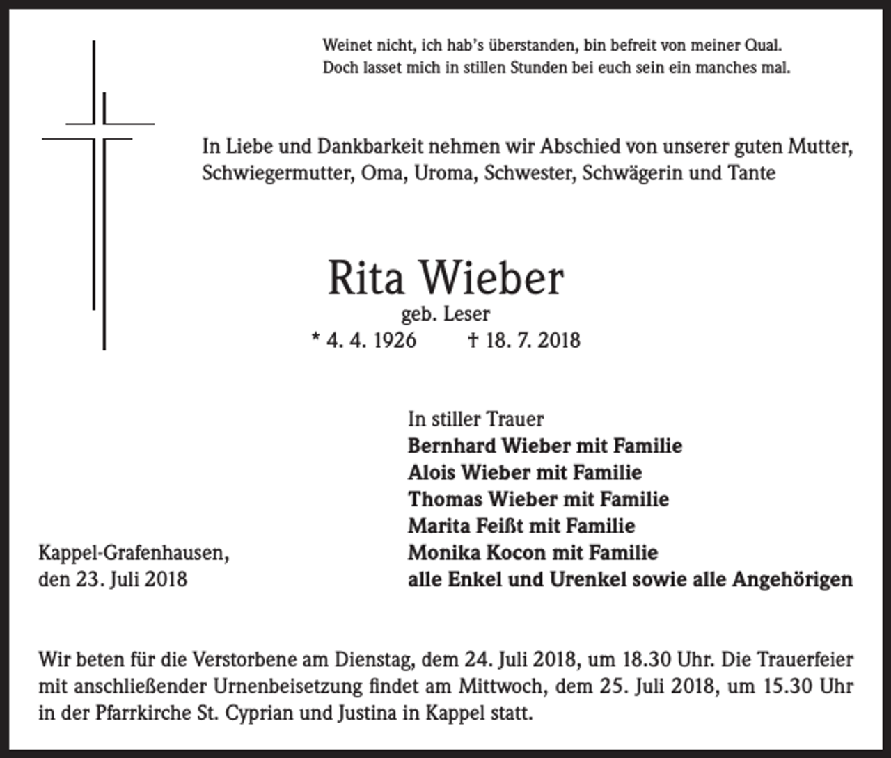 <p>Weinet nicht, ich hab’s überstanden, bin befreit von meiner Qual.<br />Doch lasset mich in stillen Stunden bei euch sein ein manches mal.</p><p>In Liebe und Dankbarkeit nehmen wir Abschied von unserer guten Mutter,<br />Schwiegermutter, Oma, Uroma, Schwester, Schwägerin und Tante</p><p>Rita Wieber</p><p>geb. Leser<br />* 4. 4. 1926<br />† 18. 7. 2018</p><p>Kappel-Grafenhausen,<br />den 23. Juli 2018</p><p>In stiller Trauer<br />Bernhard Wieber mit Familie<br />Alois Wieber mit Familie<br />Thomas Wieber mit Familie<br />Marita Feißt mit Familie<br />Monika Kocon mit Familie<br />alle Enkel und Urenkel sowie alle Angehörigen</p><p>Wir beten für die Verstorbene am Dienstag, dem 24. Juli 2018, um 18.30 Uhr. Die Trauerfeier<br />mit anschließender Urnenbeisetzung findet am Mittwoch, dem 25. Juli 2018, um 15.30 Uhr<br />in der Pfarrkirche St. Cyprian und Justina in Kappel statt.</p>