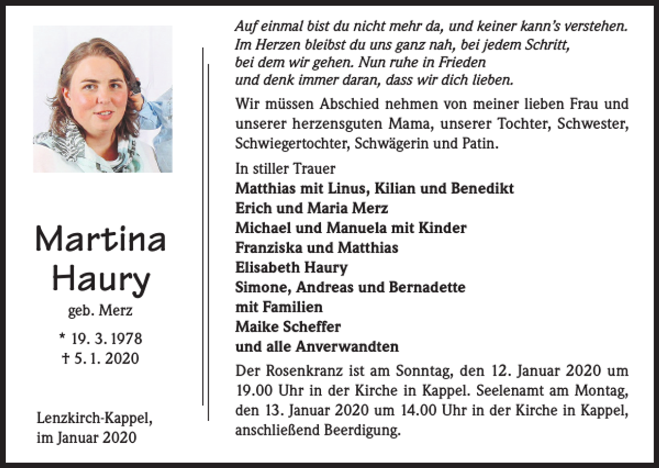 <p>Auf einmal bist du nicht mehr da, und keiner kann’s verstehen.<br />Im Herzen bleibst du uns ganz nah, bei jedem Schritt,<br />bei dem wir gehen. Nun ruhe in Frieden<br />und denk immer daran, dass wir dich lieben.</p><p>Martina<br />Haury<br />geb. Merz</p><p>* 19. 3. 1978<br />† 5. 1. 2020<br />Lenzkirch-Kappel,<br />im Januar 2020</p><p>Wir müssen Abschied nehmen von meiner lieben Frau und<br />unserer herzensguten Mama, unserer Tochter, Schwester,<br />Schwiegertochter, Schwägerin und Patin.<br />In stiller Trauer<br />Matthias mit Linus, Kilian und Benedikt<br />Erich und Maria Merz<br />Michael und Manuela mit Kinder<br />Franziska und Matthias<br />Elisabeth Haury<br />Simone, Andreas und Bernadette<br />mit Familien<br />Maike Scheffer<br />und alle Anverwandten<br />Der Rosenkranz ist am Sonntag, den 12. Januar 2020 um<br />19.00 Uhr in der Kirche in Kappel. Seelenamt am Montag,<br />den 13. Januar 2020 um 14.00 Uhr in der Kirche in Kappel,<br />anschließend Beerdigung.</p>
