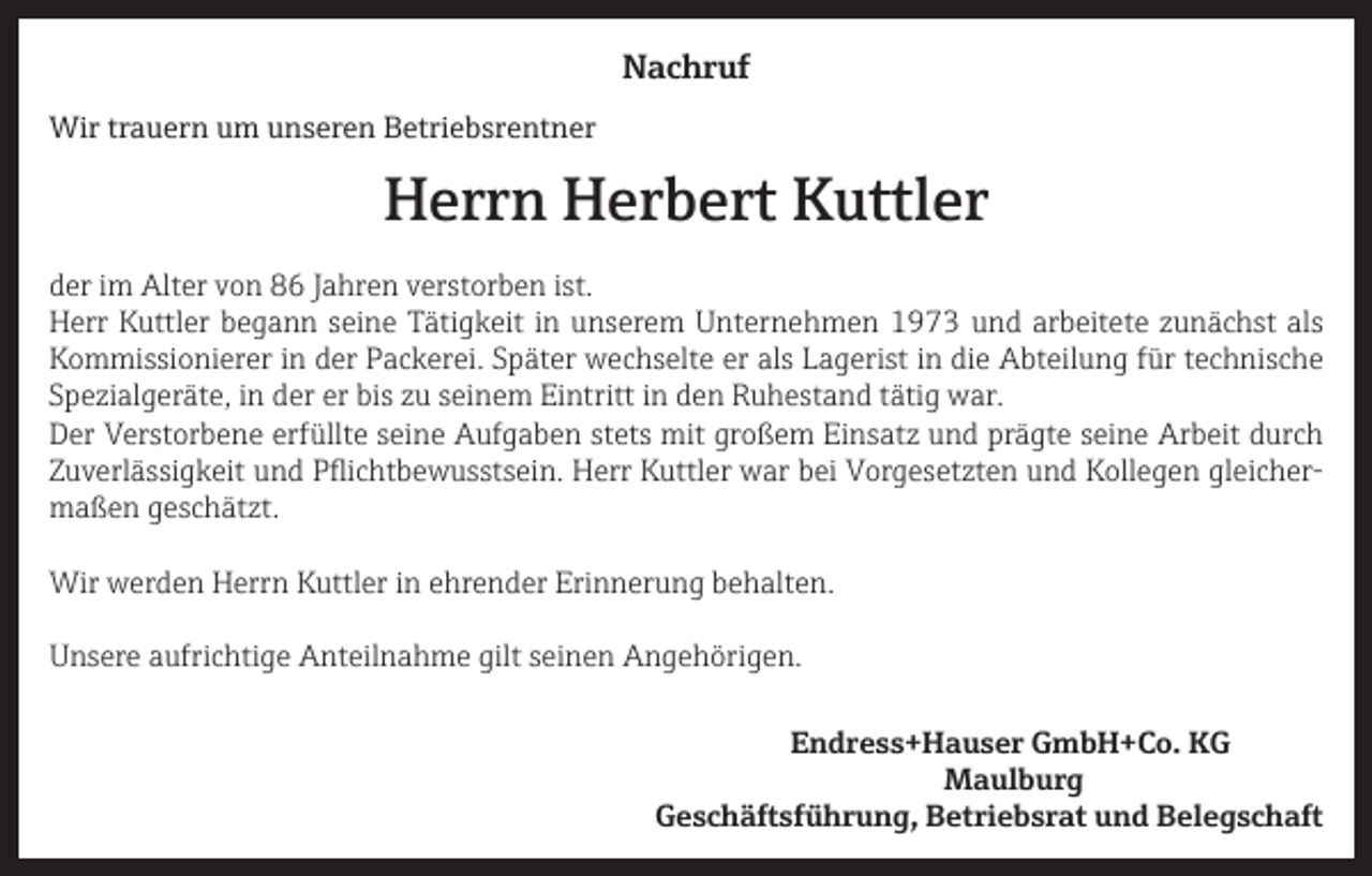 <p>Nachruf<br />Wir trauern um unseren Betriebsrentner</p><p>Herrn Herbert Kuttler</p><p>der im Alter von 86 Jahren verstorben ist.<br />Herr Kuttler begann seine Tätigkeit in unserem Unternehmen 1973 und arbeitete zunächst als<br />Kommissionierer in der Packerei. Später wechselte er als Lagerist in die Abteilung für technische<br />Spezialgeräte, in der er bis zu seinem Eintritt in den Ruhestand tätig war.<br />Der Verstorbene erfüllte seine Aufgaben stets mit großem Einsatz und prägte seine Arbeit durch<br />Zuverlässigkeit und Pflichtbewusstsein. Herr Kuttler war bei Vorgesetzten und Kollegen gleichermaßen geschätzt.<br />Wir werden Herrn Kuttler in ehrender Erinnerung behalten.<br />Unsere aufrichtige Anteilnahme gilt seinen Angehörigen.</p><p>Endress+Hauser GmbH+Co. KG<br />Maulburg</p><p>Geschäftsführung, Betriebsrat und Belegschaft</p>