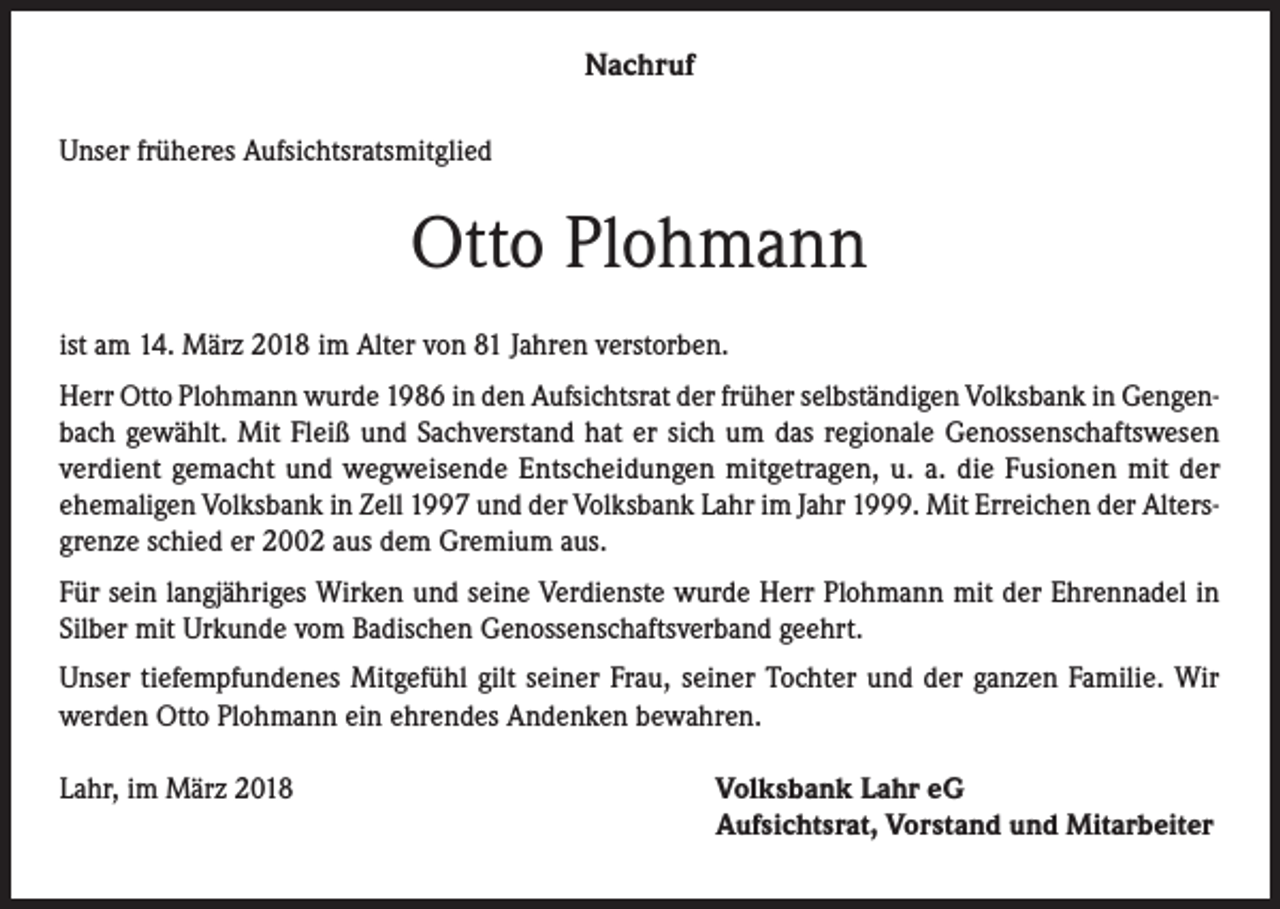 <p>Nachruf<br />Unser früheres Aufsichtsratsmitglied</p><p>Otto Plohmann<br />ist am 14. März 2018 im Alter von 81 Jahren verstorben.<br />Herr Otto Plohmann wurde 1986 in den Aufsichtsrat der früher selbständigen Volksbank in Gengenbach gewählt. Mit Fleiß und Sachverstand hat er sich um das regionale Genossenschaftswesen<br />verdient gemacht und wegweisende Entscheidungen mitgetragen, u. a. die Fusionen mit der<br />ehemaligen Volksbank in Zell 1997 und der Volksbank Lahr im Jahr 1999. Mit Erreichen der Altersgrenze schied er 2002 aus dem Gremium aus.<br />Für sein langjähriges Wirken und seine Verdienste wurde Herr Plohmann mit der Ehrennadel in<br />Silber mit Urkunde vom Badischen Genossenschaftsverband geehrt.<br />Unser tiefempfundenes Mitgefühl gilt seiner Frau, seiner Tochter und der ganzen Familie. Wir<br />werden Otto Plohmann ein ehrendes Andenken bewahren.<br />Lahr, im März 2018</p><p>Volksbank Lahr eG<br />Aufsichtsrat, Vorstand und Mitarbeiter</p>