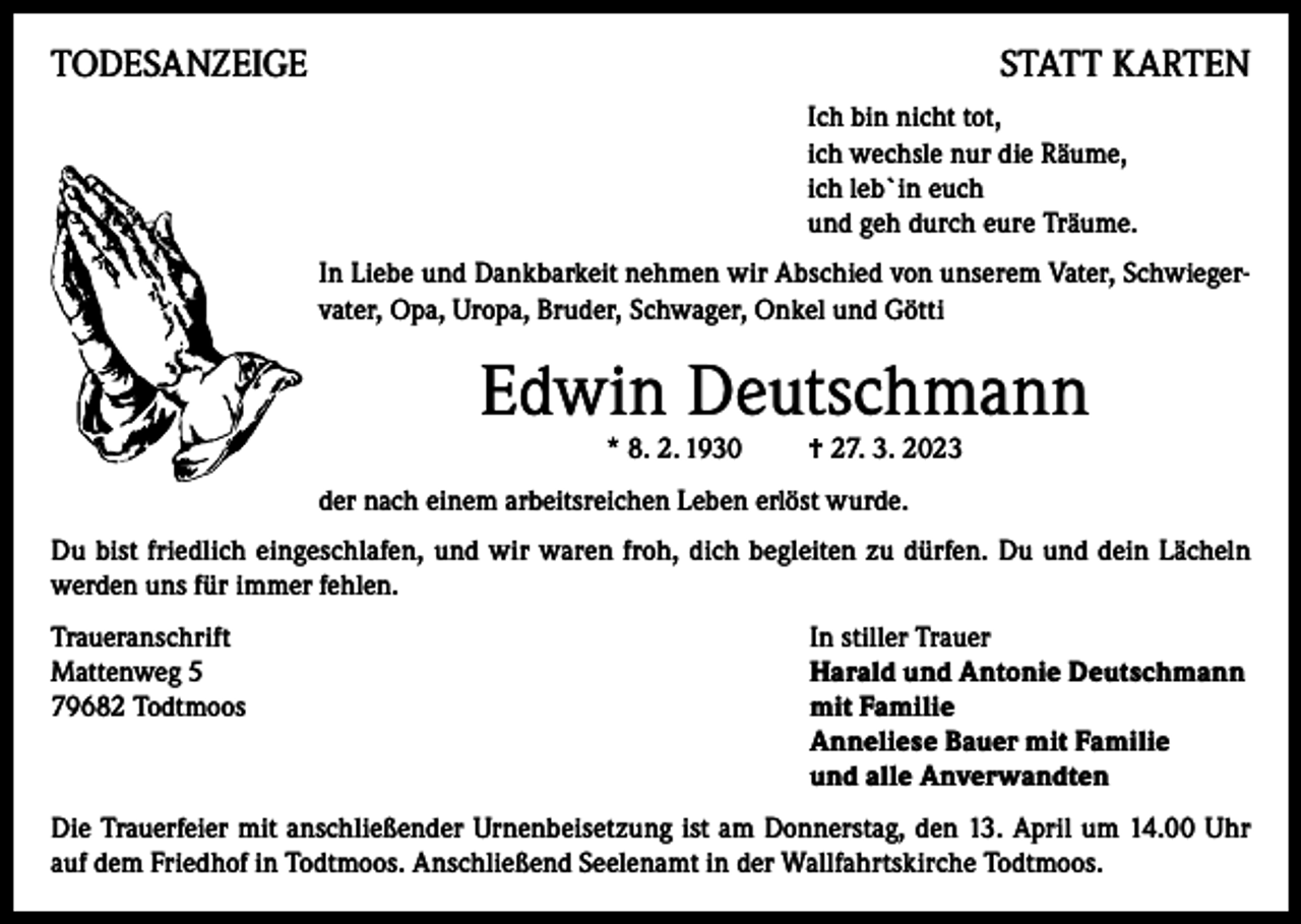 <p>TODESANZEIGE</p><p>STATT KARTEN<br />Ich bin nicht tot,<br />ich wechsle nur die Räume,<br />ich leb`in euch<br />und geh durch eure Träume.<br />In Liebe und Dankbarkeit nehmen wir Abschied von unserem Vater, Schwiegervater, Opa, Uropa, Bruder, Schwager, Onkel und Götti</p><p>Edwin Deutschmann<br />* 8. 2. 1930</p><p>† 27. 3. 2023</p><p>der nach einem arbeitsreichen Leben erlöst wurde.<br />Du bist friedlich eingeschlafen, und wir waren froh, dich begleiten zu dürfen. Du und dein Lächeln<br />werden uns für immer fehlen.<br />Traueranschrift<br />In stiller Trauer<br />Mattenweg 5<br />Harald und Antonie Deutschmann<br />79682 Todtmoos mit Familie<br />Anneliese Bauer mit Familie<br />und alle Anverwandten<br />Die Trauerfeier mit anschließender Urnenbeisetzung ist am Donnerstag, den 13. April um 14.00 Uhr<br />auf dem Friedhof in Todtmoos. Anschließend Seelenamt in der Wallfahrtskirche Todtmoos.</p>