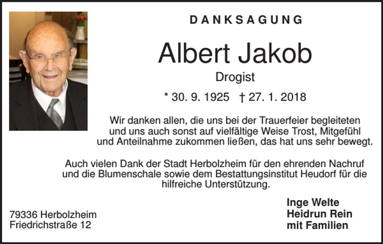<p>DANKSAGUNG</p><p>Albert Jakob<br />Drogist<br />* 30. 9. 1925 † 27. 1. 2018<br />Wir danken allen, die uns bei der Trauerfeier begleiteten<br />und uns auch sonst auf vielfältige Weise Trost, Mitgefühl<br />und Anteilnahme zukommen ließen, das hat uns sehr bewegt.<br />Auch vielen Dank der Stadt Herbolzheim für den ehrenden Nachruf<br />und die Blumenschale sowie dem Bestattungsinstitut Heudorf für die<br />hilfreiche Unterstützung.<br />79336 Herbolzheim<br />Friedrichstraße 12</p><p>Inge Welte<br />Heidrun Rein<br />mit Familien</p>