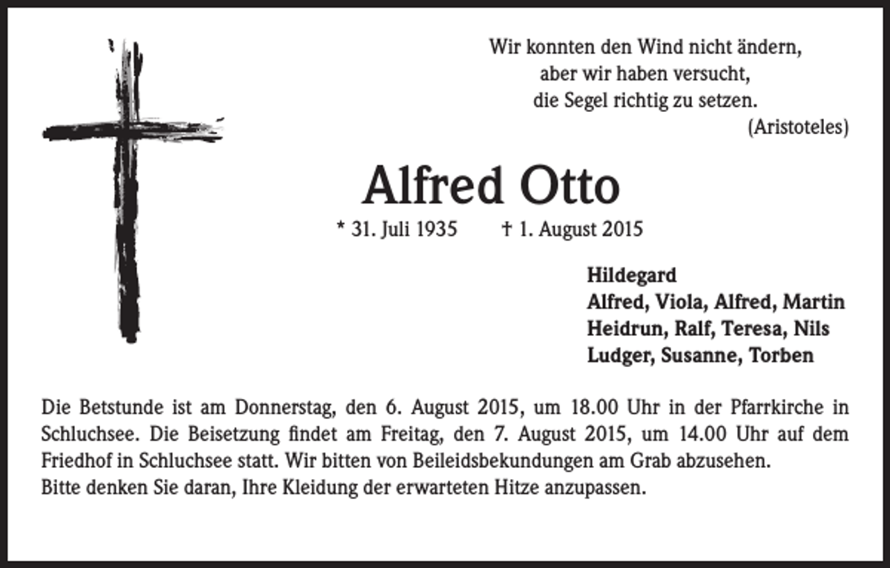 <p>Alfred Otto</p><p>Wir konnten den Wind nicht ändern,<br />aber wir haben versucht,<br />die Segel richtig zu setzen.<br />(Aristoteles)</p><p>* 31. Juli 1935 † 1. August 2015</p><p>Hildegard<br />Alfred, Viola, Alfred, Martin<br />Heidrun, Ralf, Teresa, Nils<br />Ludger, Susanne, Torben</p><p>Die Betstunde ist am Donnerstag, den 6. August 2015, um 18.00 Uhr in der Pfarrkirche in<br />Schluchsee. Die Beisetzung findet am Freitag, den 7. August 2015, um 14.00 Uhr auf dem<br />Friedhof in Schluchsee statt. Wir bitten von Beileidsbekundungen am Grab abzusehen.<br />Bitte denken Sie daran, Ihre Kleidung der erwarteten Hitze anzupassen.</p>