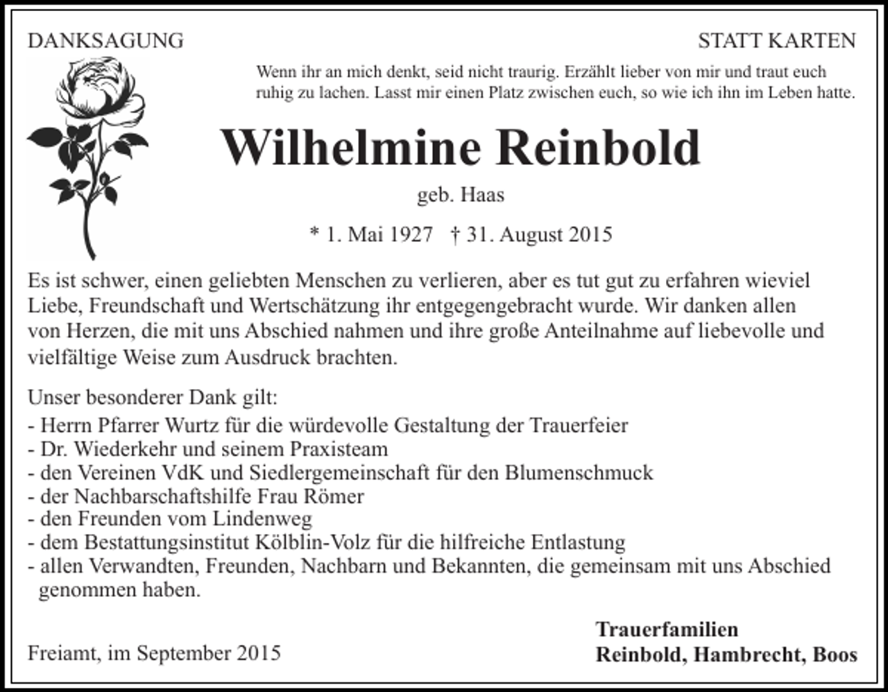 <p>DANKSAGUNG</p><p>STATT KARTEN<br />Wenn ihr an mich denkt, seid nicht traurig. Erzählt lieber von mir und traut euch<br />ruhig zu lachen. Lasst mir einen Platz zwischen euch, so wie ich ihn im Leben hatte.</p><p>Wilhelmine Reinbold<br />geb. Haas<br />* 1. Mai 1927 † 31. August 2015<br />Es ist schwer, einen geliebten Menschen zu verlieren, aber es tut gut zu erfahren wieviel<br />Liebe, Freundschaft und Wertschätzung ihr entgegengebracht wurde. Wir danken allen<br />von Herzen, die mit uns Abschied nahmen und ihre große Anteilnahme auf liebevolle und<br />vielfältige Weise zum Ausdruck brachten.<br />Unser besonderer Dank gilt:<br />- Herrn Pfarrer Wurtz für die würdevolle Gestaltung der Trauerfeier<br />- Dr. Wiederkehr und seinem Praxisteam<br />- den Vereinen VdK und Siedlergemeinschaft für den Blumenschmuck<br />- der Nachbarschaftshilfe Frau Römer<br />- den Freunden vom Lindenweg<br />- dem Bestattungsinstitut Kölblin-Volz für die hilfreiche Entlastung<br />- allen Verwandten, Freunden, Nachbarn und Bekannten, die gemeinsam mit uns Abschied<br />genommen haben.<br />Freiamt, im September 2015</p><p>Trauerfamilien<br />Reinbold, Hambrecht, Boos</p>