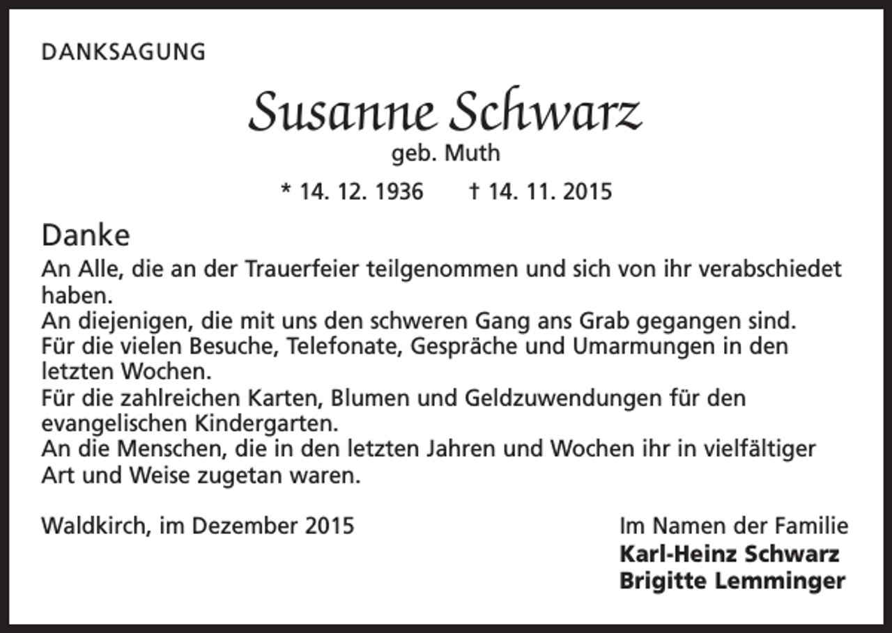 <p>DANKSAGUNG</p><p>Susanne Schwarz<br />geb. Muth</p><p>* 14. 12. 1936 † 14. 11. 2015</p><p>Danke<br />An Alle, die an der Trauerfeier teilgenommen und sich von ihr verabschiedet<br />haben.<br />An diejenigen, die mit uns den schweren Gang ans Grab gegangen sind.<br />Für die vielen Besuche, Telefonate, Gespräche und Umarmungen in den<br />­letzten Wochen.<br />Für die zahlreichen Karten, Blumen und Geldzuwendungen für den<br />­evangelischen ­Kindergarten.<br />An die Menschen, die in den letzten Jahren und Wochen ihr in vielfältiger<br />Art und Weise zugetan waren.<br />Waldkirch, im Dezember 2015</p><p>Im Namen der Familie<br />Karl-Heinz Schwarz<br />Brigitte Lemminger</p>