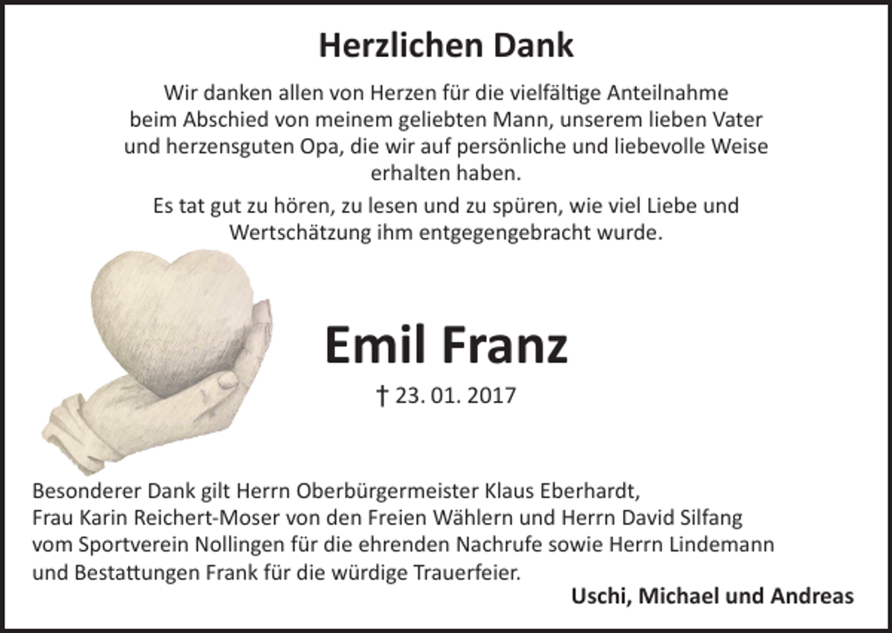 <p>Herzlichen Dank<br />Wir danken allen von Herzen für die vielfältige Anteilnahme<br />beim Abschied von meinem geliebten Mann, unserem lieben Vater<br />und herzensguten Opa, die wir auf persönliche und liebevolle Weise<br />erhalten haben.<br />Es tat gut zu hören, zu lesen und zu spüren, wie viel Liebe und<br />Wertschätzung ihm entgegengebracht wurde.</p><p>Emil Franz<br />† 23. 01. 2017</p><p>Besonderer Dank gilt Herrn Oberbürgermeister Klaus Eberhardt,<br />Frau Karin Reichert-Moser von den Freien Wählern und Herrn David Silfang<br />vom Sportverein Nollingen für die ehrenden Nachrufe sowie Herrn Lindemann<br />und Bestattungen Frank für die würdige Trauerfeier.<br />Uschi, Michael und Andreas</p>