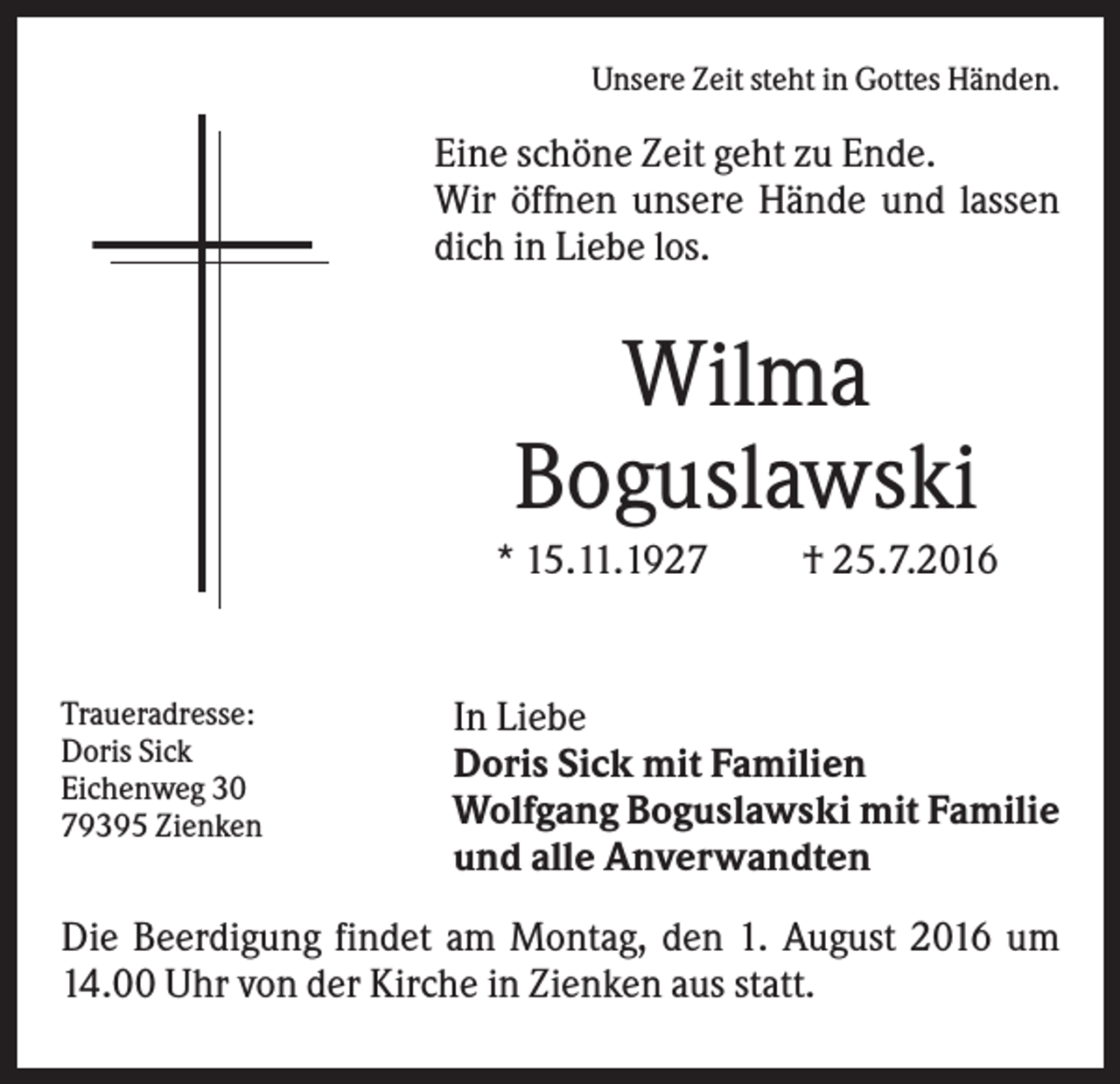 <p>Unsere Zeit steht in Gottes Händen.</p><p>Eine schöne Zeit geht zu Ende.<br />Wir öffnen unsere Hände und lassen<br />dich in Liebe los.</p><p>Wilma<br />Boguslawski<br />* 15.11.1927</p><p>Traueradresse:<br />Doris Sick<br />Eichenweg 30<br />79395 Zienken</p><p>† 25.7.2016</p><p>In Liebe<br />Doris Sick mit Familien<br />Wolfgang Boguslawski mit Familie<br />und alle Anverwandten</p><p>Die Beerdigung findet am Montag, den 1. August 2016 um<br />14.00 Uhr von der Kirche in Zienken aus statt.</p>