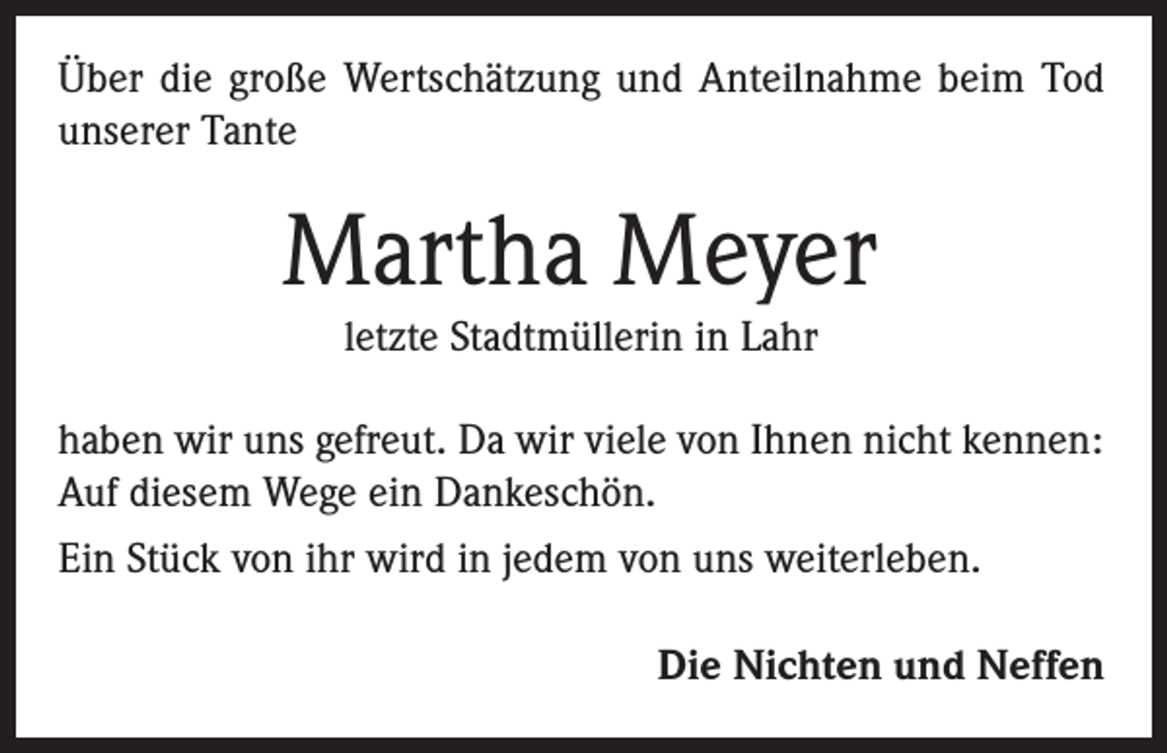 <p>Über die große Wertschätzung und Anteilnahme beim Tod<br />unserer Tante</p><p>Martha Meyer<br />letzte Stadtmüllerin in Lahr</p><p>haben wir uns gefreut. Da wir viele von Ihnen nicht kennen:<br />Auf diesem Wege ein Dankeschön.<br />Ein Stück von ihr wird in jedem von uns weiterleben.<br />Die Nichten und Neffen</p>