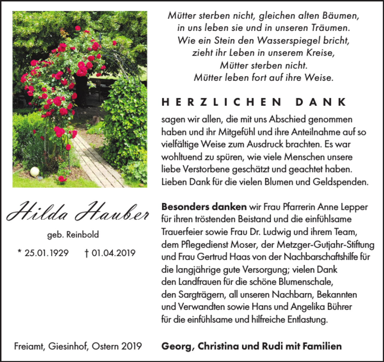 <p>Mütter sterben nicht, gleichen alten Bäumen,<br />in uns leben sie und in unseren Träumen.<br />Wie ein Stein den Wasserspiegel bricht,<br />zieht ihr Leben in unserem Kreise,<br />Mütter sterben nicht.<br />Mütter leben fort auf ihre Weise.</p><p>H E R Z L I C H E N</p><p>D A N K</p><p>sagen wir allen, die mit uns Abschied genommen<br />haben und ihr Mitgefühl und ihre Anteilnahme auf so<br />vielfältige Weise zum Ausdruck brachten. Es war<br />wohltuend zu spüren, wie viele Menschen unsere<br />liebe Verstorbene geschätzt und geachtet haben.<br />Lieben Dank für die vielen Blumen und Geldspenden.</p><p>Hilda Hauber<br />geb. Reinbold<br />* 25.01.1929</p><p>† 01.04.2019</p><p>Freiamt, Giesinhof, Ostern 2019</p><p>Besonders danken wir Frau Pfarrerin Anne Lepper<br />für ihren tröstenden Beistand und die einfühlsame<br />Trauerfeier sowie Frau Dr. Ludwig und ihrem Team,<br />dem Pflegedienst Moser, der Metzger-Gutjahr-Stiftung<br />und Frau Gertrud Haas von der Nachbarschaftshilfe für<br />die langjährige gute Versorgung; vielen Dank<br />den Landfrauen für die schöne Blumenschale,<br />den Sargträgern, all unseren Nachbarn, Bekannten<br />und Verwandten sowie Hans und Angelika Bührer<br />für die einfühlsame und hilfreiche Entlastung.<br />Georg, Christina und Rudi mit Familien</p>