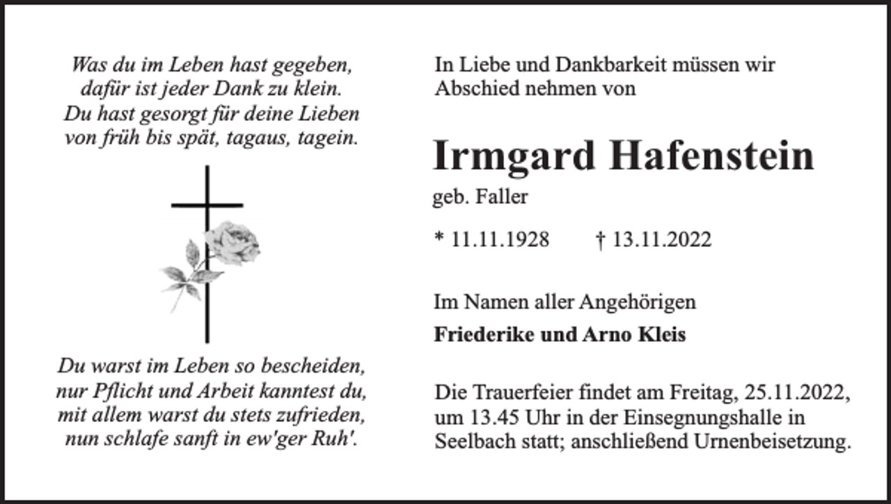 <p>Was du im Leben hast gegeben,<br />dafür ist jeder Dank zu klein.<br />Du hast gesorgt für deine Lieben<br />von früh bis spät, tagaus, tagein.</p><p>In Liebe und Dankbarkeit müssen wir<br />Abschied nehmen von</p><p>Irmgard Hafenstein<br />geb. Faller</p><p>* 11.11.1928</p><p>† 13.11.2022</p><p>Im Namen aller Angehörigen<br />Friederike und Arno Kleis<br />Du warst im Leben so bescheiden,<br />nur Pflicht und Arbeit kanntest du,<br />mit allem warst du stets zufrieden,<br />nun schlafe sanft in ew'ger Ruh'.</p><p>Die Trauerfeier findet am Freitag, 25.11.2022,<br />um 13.45 Uhr in der Einsegnungshalle in<br />Seelbach statt; anschließend Urnenbeisetzung.</p>
