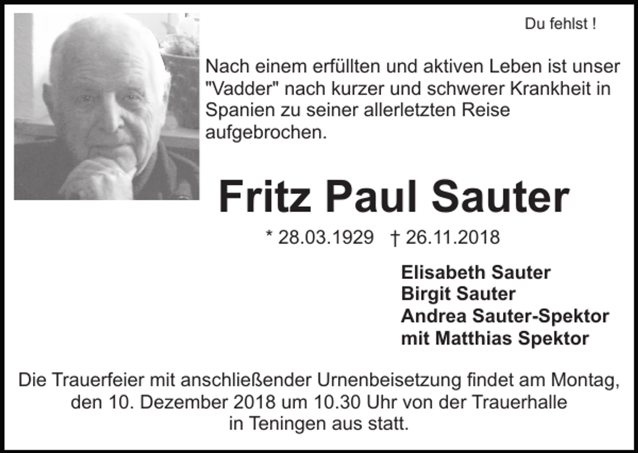 <p>Du fehlst !</p><p>Nach einem erfüllten und aktiven Leben ist unser<br />"Vadder" nach kurzer und schwerer Krankheit in<br />Spanien zu seiner allerletzten Reise<br />aufgebrochen.</p><p>Fritz Paul Sauter<br />* 28.03.1929 † 26.11.2018<br />Elisabeth Sauter<br />Birgit Sauter<br />Andrea Sauter-Spektor<br />mit Matthias Spektor<br />Die Trauerfeier mit anschließender Urnenbeisetzung findet am Montag,<br />den 10. Dezember 2018 um 10.30 Uhr von der Trauerhalle<br />in Teningen aus statt.</p>