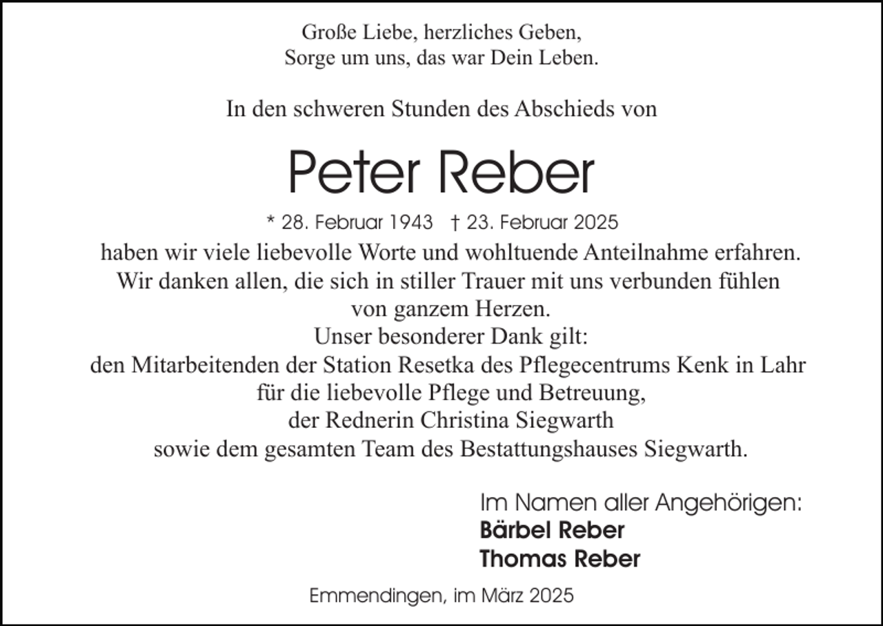 <p>Große Liebe, herzliches Geben,<br />Sorge um uns, das war Dein Leben.</p><p>In den schweren Stunden des Abschieds von</p><p>Peter Reber<br />* 28. Februar 1943 † 23. Februar 2025</p><p>haben wir viele liebevolle Worte und wohltuende Anteilnahme erfahren.<br />Wir danken allen, die sich in stiller Trauer mit uns verbunden fühlen<br />von ganzem Herzen.<br />Unser besonderer Dank gilt:<br />den Mitarbeitenden der Station Resetka des Pflegecentrums Kenk in Lahr<br />für die liebevolle Pflege und Betreuung,<br />der Rednerin Christina Siegwarth<br />sowie dem gesamten Team des Bestattungshauses Siegwarth.<br />Im Namen aller Angehörigen:<br />Bärbel Reber<br />Thomas Reber<br />Emmendingen, im März 2025</p>