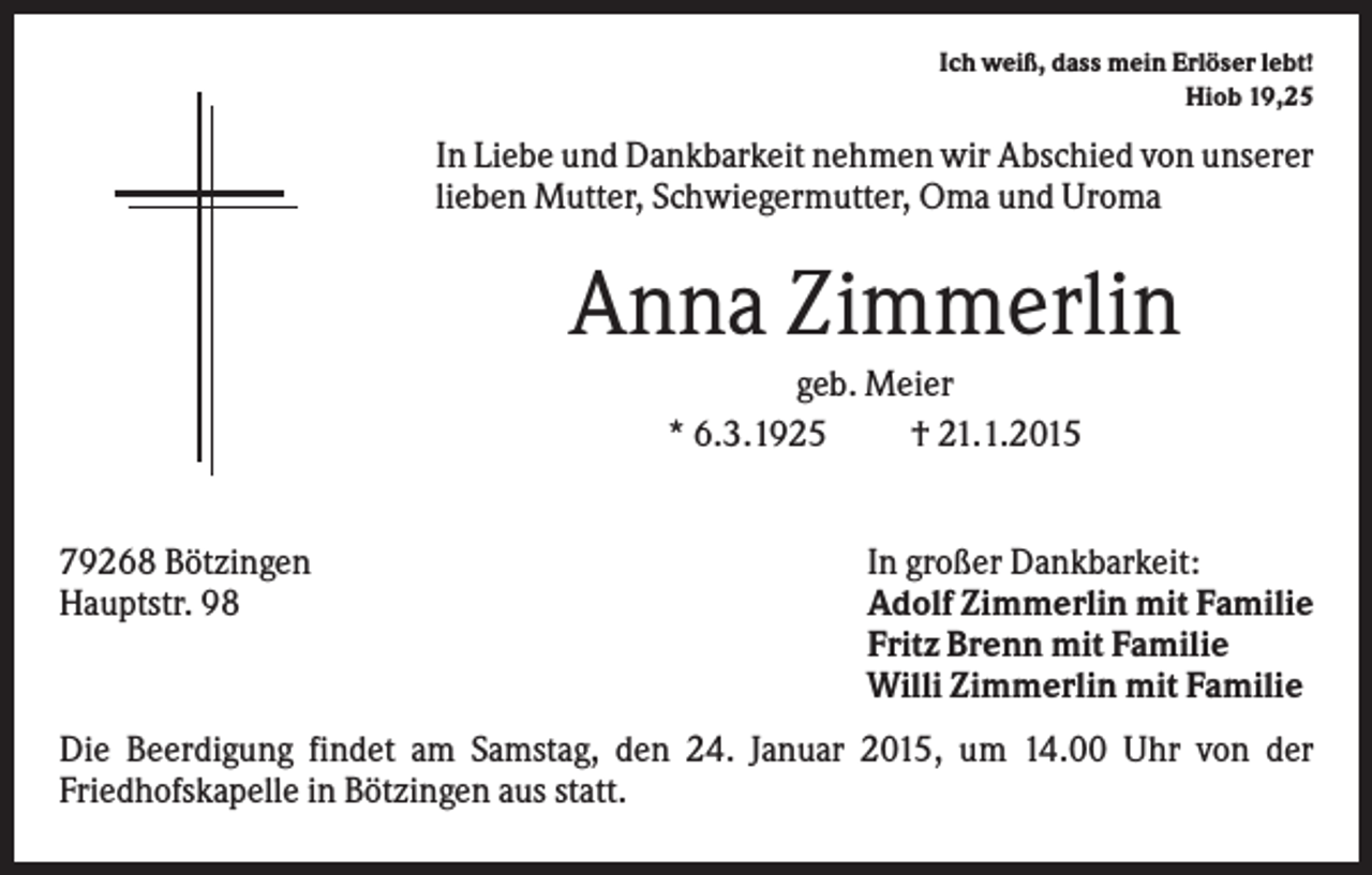 <p>Ich weiß, dass mein Erlöser lebt!<br />Hiob 19,25</p><p>In Liebe und Dankbarkeit nehmen wir Abschied von unserer<br />lieben Mutter, Schwiegermutter, Oma und Uroma</p><p>Anna Zimmerlin<br />geb. Meier<br />* 6.3.1925<br />† 21.1.2015</p><p>79268 Bötzingen<br />Hauptstr. 98</p><p>In großer Dankbarkeit:<br />Adolf Zimmerlin mit Familie<br />Fritz Brenn mit Familie<br />Willi Zimmerlin mit Familie</p><p>Die Beerdigung findet am Samstag, den 24. Januar 2015, um 14.00 Uhr von der<br />Friedhofskapelle in Bötzingen aus statt.</p>