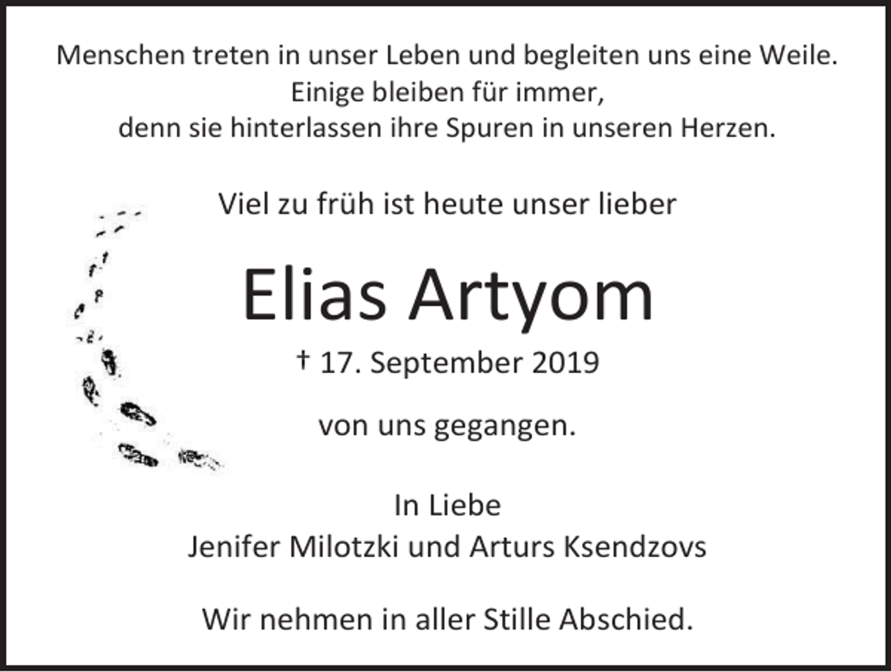 <p>Menschen treten in unser Leben und begleiten uns eine Weile.<br />Einige bleiben für immer,<br />denn sie hinterlassen ihre Spuren in unseren Herzen.</p><p>Viel zu früh ist heute unser lieber</p><p>Elias Artyom<br />† 17. September 2019<br />von uns gegangen.<br />In Liebe<br />Jenifer Milotzki und Arturs Ksendzovs<br />Wir nehmen in aller Stille Abschied.</p>