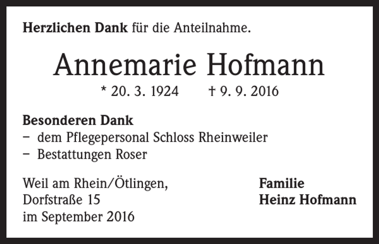<p>Herzlichen Dank für die Anteilnahme.</p><p>Annemarie Hofmann<br />* 20. 3. 1924 † 9. 9. 2016</p><p>Besonderen Dank<br />– dem Pflegepersonal Schloss Rheinweiler<br />– Bestattungen Roser<br />Weil am Rhein/Ötlingen,<br />Dorfstraße 15<br />im September 2016</p><p>Familie<br />Heinz Hofmann</p>