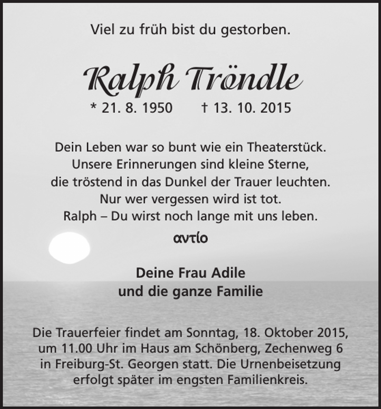 <p>Viel zu früh bist du gestorben.</p><p>Ralph Tröndle<br />* 21. 8. 1950 † 13. 10. 2015<br />Dein Leben war so bunt wie ein Theaterstück.<br />Unsere Erinnerungen sind kleine Sterne,<br />die tröstend in das Dunkel der Trauer leuchten.<br />Nur wer vergessen wird ist tot.<br />Ralph – Du wirst noch lange mit uns leben.</p><p>αντίο<br />Deine Frau Adile<br />und die ganze Familie<br />Die Trauerfeier findet am Sonntag, 18. Oktober 2015,<br />um 11.00 Uhr im Haus am Schönberg, Zechenweg 6<br />in Freiburg-St. Georgen statt. Die Urnenbeisetzung<br />erfolgt später im engsten Familienkreis.</p>