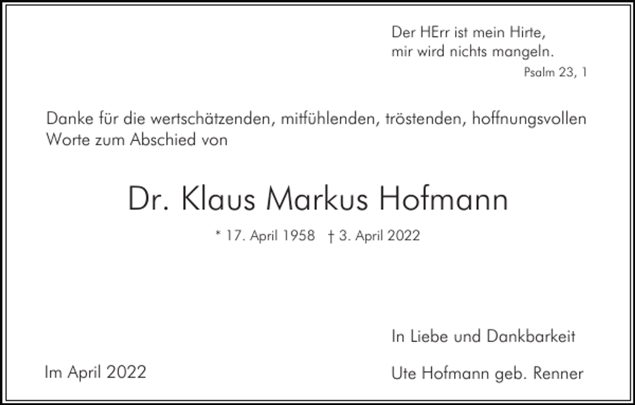 <p>Der HErr ist mein Hirte,<br />mir wird nichts mangeln.<br />Psalm 23, 1</p><p>Danke für die wertschätzenden, mitfühlenden, tröstenden, hoffnungsvollen<br />Worte zum Abschied von</p><p>Dr. Klaus Markus Hofmann<br />* 17. April 1958 † 3. April 2022</p><p>In Liebe und Dankbarkeit<br />Im April 2022</p><p>Ute Hofmann geb. Renner</p>
