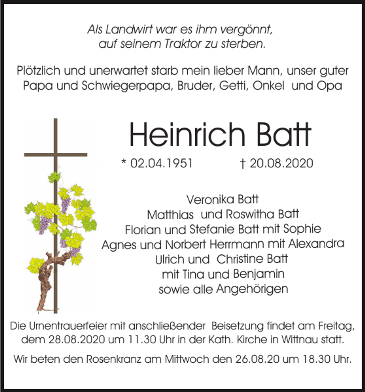 <p>Als Landwirt war es ihm vergönnt,<br />auf seinem Traktor zu sterben.<br />Plötzlich und unerwartet starb mein lieber Mann, unser guter<br />Papa und Schwiegerpapa, Bruder, Getti, Onkel und Opa</p><p>Heinrich Batt<br />* 02.04.1951</p><p>† 20.08.2020</p><p>Veronika Batt<br />Matthias und Roswitha Batt<br />Florian und Stefanie Batt mit Sophie<br />Agnes und Norbert Herrmann mit Alexandra<br />Ulrich und Christine Batt<br />mit Tina und Benjamin<br />sowie alle Angehörigen<br />Die Urnentrauerfeier mit anschließender Beisetzung findet am Freitag,<br />dem 28.08.2020 um 11.30 Uhr in der Kath. Kirche in Wittnau statt.<br />Wir beten den Rosenkranz am Mittwoch den 26.08.20 um 18.30 Uhr.</p>