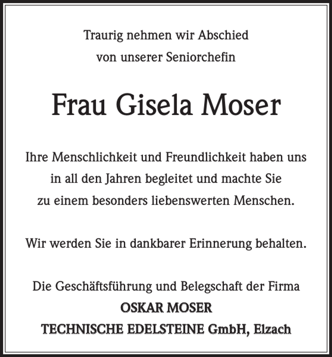 <p>Traurig nehmen wir Abschied<br />von unserer Seniorchefin</p><p>Frau Gisela Moser<br />Ihre Menschlichkeit und Freundlichkeit haben uns<br />in all den Jahren begleitet und machte Sie<br />zu einem besonders liebenswerten Menschen.<br />Wir werden Sie in dankbarer Erinnerung behalten.<br />Die Geschäftsführung und Belegschaft der Firma<br />OSKAR MOSER<br />TECHNISCHE EDELSTEINE GmbH, Elzach</p>