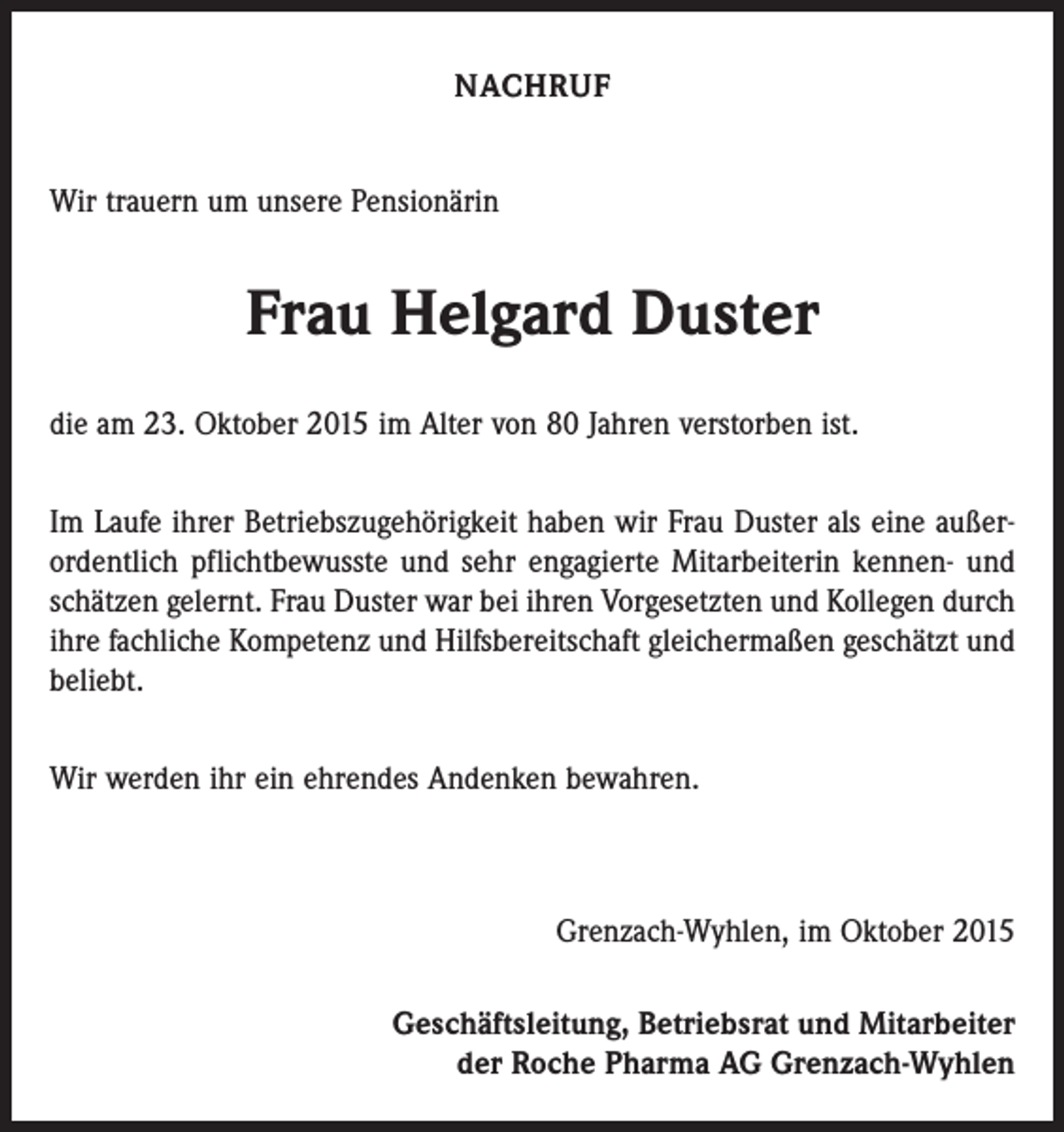 <p>NACHRUF<br />Wir trauern um unsere Pensionärin</p><p>Frau Helgard Duster<br />die am 23. Oktober 2015 im Alter von 80 Jahren verstorben ist.<br />Im Laufe ihrer Betriebszugehörigkeit haben wir Frau Duster als eine außerordentlich pflichtbewusste und sehr engagierte Mitarbeiterin kennen- und<br />schätzen gelernt. Frau Duster war bei ihren Vorgesetzten und Kollegen durch<br />ihre fachliche Kompetenz und Hilfsbereitschaft gleichermaßen geschätzt und<br />beliebt.<br />Wir werden ihr ein ehrendes Andenken bewahren.</p><p>Grenzach-Wyhlen, im Oktober 2015<br />Geschäftsleitung, Betriebsrat und Mitarbeiter<br />der Roche Pharma AG Grenzach-Wyhlen</p>