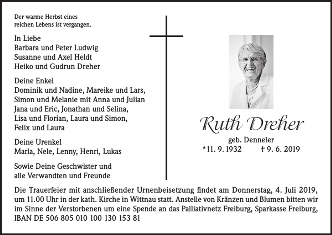 <p>Der warme Herbst eines<br />reichen Lebens ist vergangen.</p><p>In Liebe<br />Barbara und Peter Ludwig<br />Susanne und Axel Heldt<br />Heiko und Gudrun Dreher<br />Deine Enkel<br />Dominik und Nadine, Mareike und Lars,<br />Simon und Melanie mit Anna und Julian<br />Jana und Eric, Jonathan und Selina,<br />Lisa und Florian, Laura und Simon,<br />Felix und Laura<br />Deine Urenkel<br />Marla, Nele, Lenny, Henri, Lukas</p><p>Ruth Dreher<br />geb. Denneler<br />*11. 9. 1932<br />† 9. 6. 2019</p><p>Sowie Deine Geschwister und<br />alle Verwandten und Freunde<br />Die Trauerfeier mit anschließender Urnenbeisetzung findet am Donnerstag, 4. Juli 2019,<br />um 11.00 Uhr in der kath. Kirche in Wittnau statt. Anstelle von Kränzen und Blumen bitten wir<br />im Sinne der Verstorbenen um eine Spende an das Palliativnetz Freiburg, Sparkasse Freiburg,<br />IBAN DE 506 805 00 130 153 81</p>