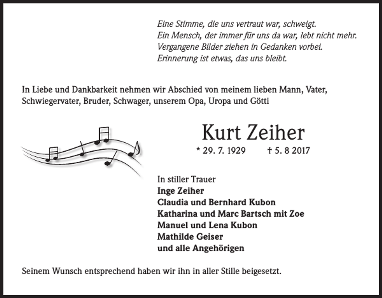 <p>Eine Stimme, die uns vertraut war, schweigt.<br />Ein Mensch, der immer für uns da war, lebt nicht mehr.<br />Vergangene Bilder ziehen in Gedanken vorbei.<br />Erinnerung ist etwas, das uns bleibt.<br />In Liebe und Dankbarkeit nehmen wir Abschied von meinem lieben Mann, Vater,<br />Schwiegervater, Bruder, Schwager, unserem Opa, Uropa und Götti</p><p>Kurt Zeiher</p><p>* 29. 7. 1929</p><p>† 5. 8 2017</p><p>In stiller Trauer<br />Inge Zeiher<br />Claudia und Bernhard Kubon<br />Katharina und Marc Bartsch mit Zoe<br />Manuel und Lena Kubon<br />Mathilde Geiser<br />und alle Angehörigen<br />Seinem Wunsch entsprechend haben wir ihn in aller Stille beigesetzt.</p>