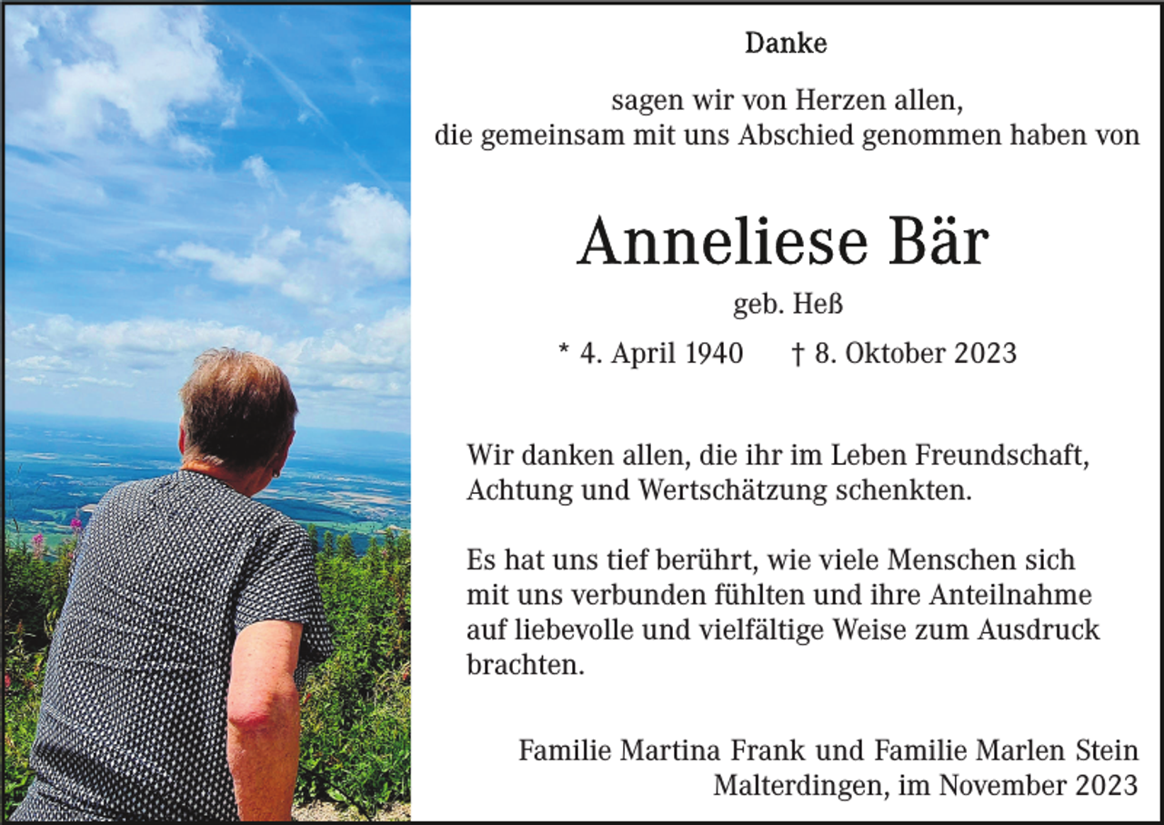 <p>sagen wir von Herzen allen,<br />die gemeinsam mit uns Abschied genommen haben von</p><p>geb. Heß<br />* 4. April 1940</p><p>† 8. Oktober 2023</p><p>Wir danken allen, die ihr im Leben Freundschaft,<br />Achtung und Wertschätzung schenkten.<br />Es hat uns tief berührt, wie viele Menschen sich<br />mit uns verbunden fühlten und ihre Anteilnahme<br />auf liebevolle und vielfältige Weise zum Ausdruck<br />brachten.<br />Familie Martina Frank und Familie Marlen Stein<br />Malterdingen, im November 2023</p>