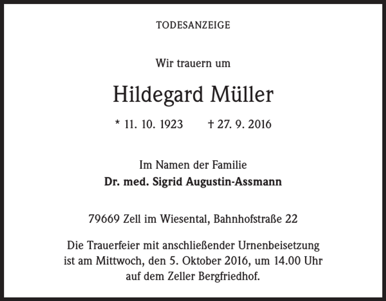 <p>Todesanzeige</p><p>Wir trauern um</p><p>Hildegard Müller<br />* 11. 10. 1923 † 27. 9. 2016<br />Im Namen der Familie<br />Dr. med. Sigrid Augustin-Assmann<br />79669 Zell im Wiesental, Bahnhofstraße 22<br />Die Trauerfeier mit anschließender Urnenbeisetzung<br />ist am Mittwoch, den 5. Oktober 2016, um 14.00 Uhr<br />auf dem Zeller Bergfriedhof.</p>