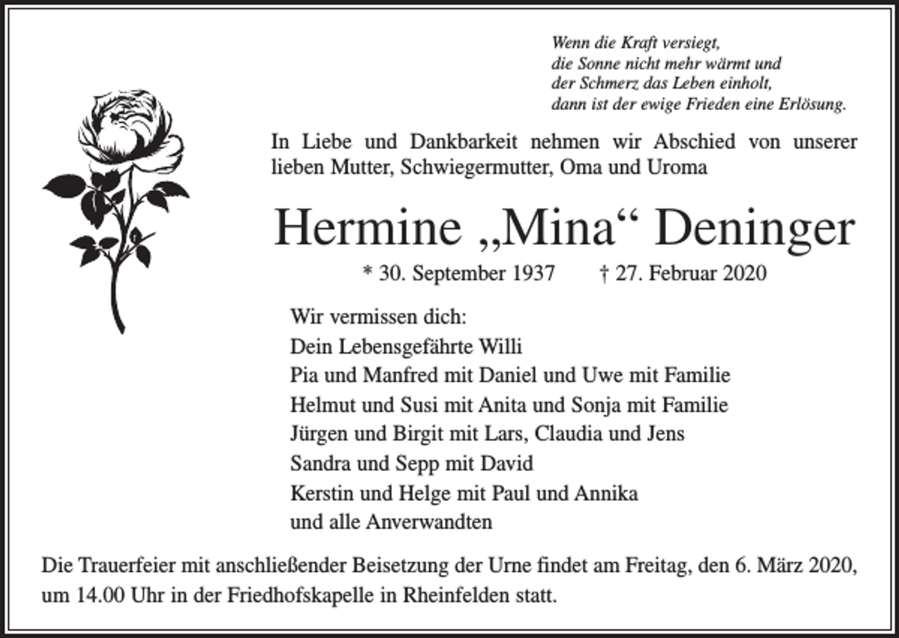 <p>Wenn die Kraft versiegt,<br />die Sonne nicht mehr wärmt und<br />der Schmerz das Leben einholt,<br />dann ist der ewige Frieden eine Erlösung.</p><p>In Liebe und Dankbarkeit nehmen wir Abschied von unserer<br />lieben Mutter, Schwiegermutter, Oma und Uroma</p><p>Hermine „Mina“ Deninger<br />* 30. September 1937 † 27. Februar 2020<br />Wir vermissen dich:<br />Dein Lebensgefährte Willi<br />Pia und Manfred mit Daniel und Uwe mit Familie<br />Helmut und Susi mit Anita und Sonja mit Familie<br />Jürgen und Birgit mit Lars, Claudia und Jens<br />Sandra und Sepp mit David<br />Kerstin und Helge mit Paul und Annika<br />und alle Anverwandten<br />Die Trauerfeier mit anschließender Beisetzung der Urne findet am Freitag, den 6. März 2020,<br />um 14.00 Uhr in der Friedhofskapelle in Rheinfelden statt.</p>