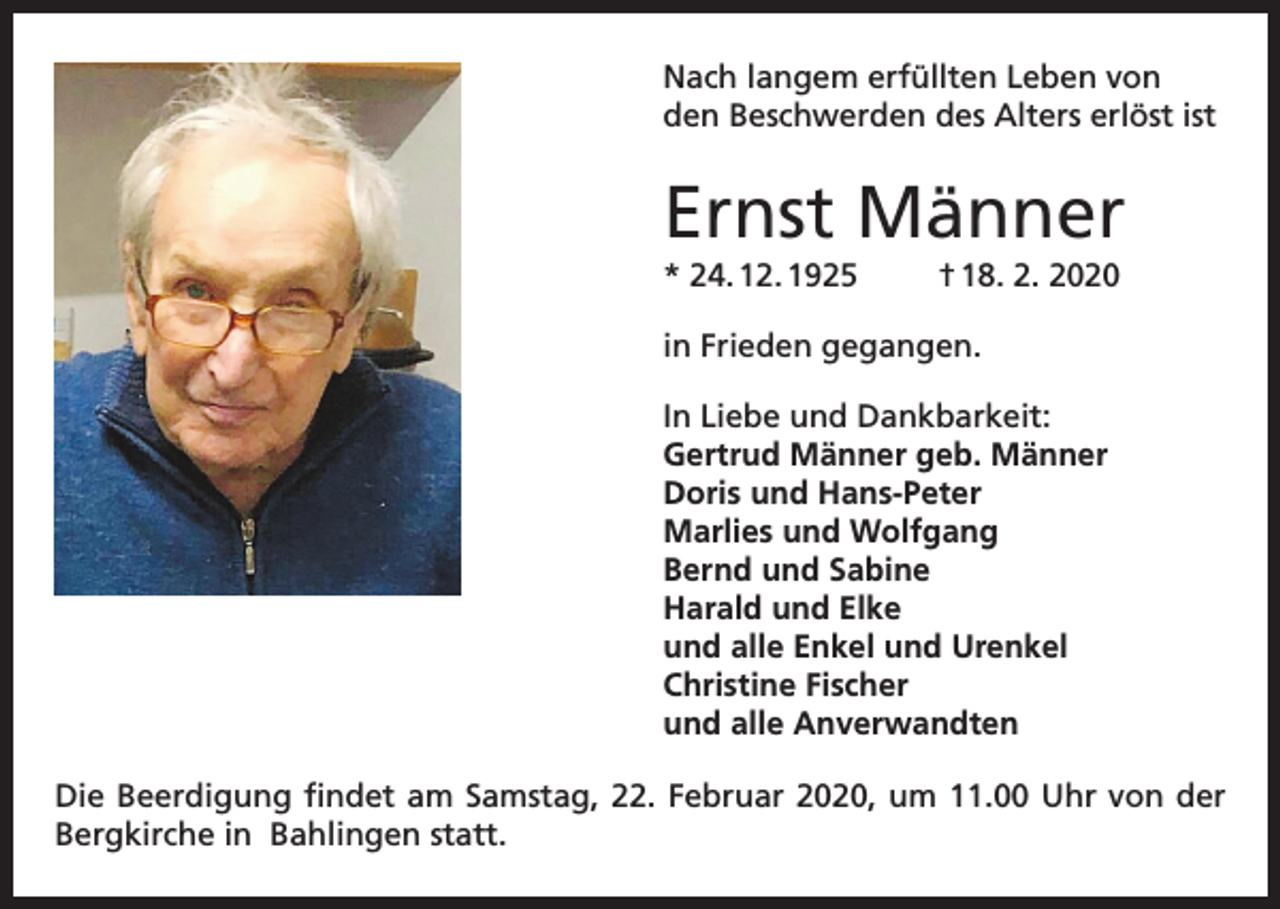 <p>Nach langem erfüllten Leben von<br />den Beschwerden des Alters erlöst ist</p><p>Ernst Männer<br />* 24. 12. 1925</p><p>† 18. 2. 2020</p><p>in Frieden gegangen.<br />In Liebe und Dankbarkeit:<br />Gertrud Männer geb. Männer<br />Doris und Hans-Peter<br />Marlies und Wolfgang<br />Bernd und Sabine<br />Harald und Elke<br />und alle Enkel und Urenkel<br />Christine Fischer<br />und alle Anverwandten<br />Die Beerdigung findet am Samstag, 22. Februar 2020, um 11.00 Uhr von der<br />Bergkirche in Bahlingen statt.</p>