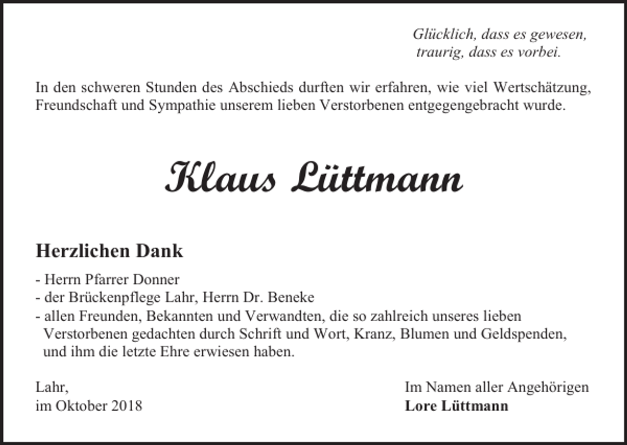 <p>Glücklich, dass es gewesen,<br />traurig, dass es vorbei.<br />In den schweren Stunden des Abschieds durften wir erfahren, wie viel Wertschätzung,<br />Freundschaft und Sympathie unserem lieben Verstorbenen entgegengebracht wurde.</p><p>Klaus Lüttmann<br />Herzlichen Dank<br />- Herrn Pfarrer Donner<br />- der Brückenpflege Lahr, Herrn Dr. Beneke<br />- allen Freunden, Bekannten und Verwandten, die so zahlreich unseres lieben<br />Verstorbenen gedachten durch Schrift und Wort, Kranz, Blumen und Geldspenden,<br />und ihm die letzte Ehre erwiesen haben.<br />Lahr,<br />im Oktober 2018</p><p>Im Namen aller Angehörigen<br />Lore Lüttmann</p>