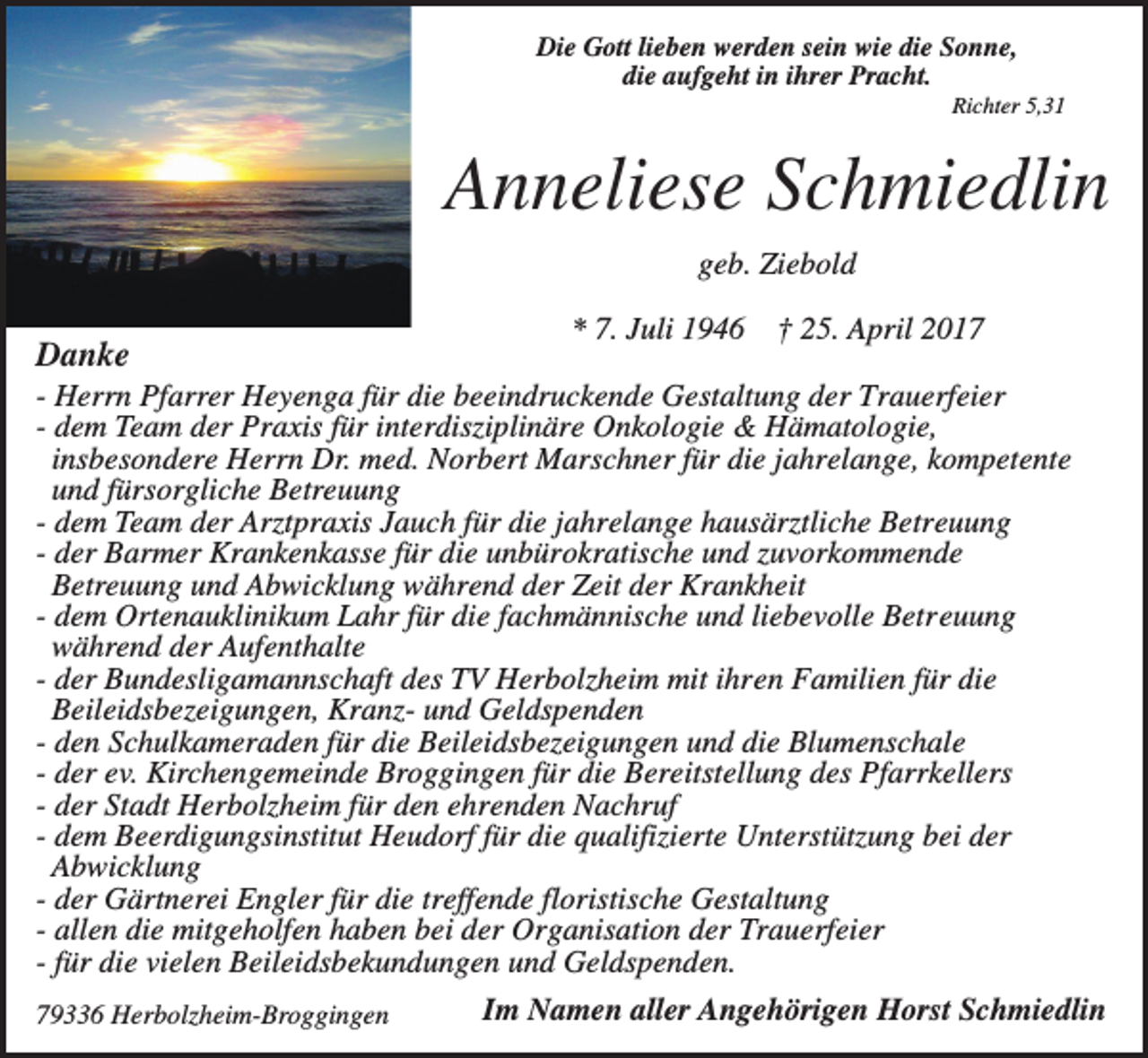 <p>Die Gott lieben werden sein wie die Sonne,<br />die aufgeht in ihrer Pracht.<br />Richter 5,31</p><p>Anneliese Schmiedlin<br />geb. Ziebold</p><p>Danke</p><p>* 7. Juli 1946</p><p>† 25. April 2017</p><p>- Herrn Pfarrer Heyenga für die beeindruckende Gestaltung der Trauerfeier<br />- dem Team der Praxis für interdisziplinäre Onkologie &amp; Hämatologie,<br />insbesondere Herrn Dr. med. Norbert Marschner für die jahrelange, kompetente<br />und fürsorgliche Betreuung<br />- dem Team der Arztpraxis Jauch für die jahrelange hausärztliche Betreuung<br />- der Barmer Krankenkasse für die unbürokratische und zuvorkommende<br />Betreuung und Abwicklung während der Zeit der Krankheit<br />- dem Ortenauklinikum Lahr für die fachmännische und liebevolle Betreuung<br />während der Aufenthalte<br />- der Bundesligamannschaft des TV Herbolzheim mit ihren Familien für die<br />Beileidsbezeigungen, Kranz- und Geldspenden<br />- den Schulkameraden für die Beileidsbezeigungen und die Blumenschale<br />- der ev. Kirchengemeinde Broggingen für die Bereitstellung des Pfarrkellers<br />- der Stadt Herbolzheim für den ehrenden Nachruf<br />- dem Beerdigungsinstitut Heudorf für die qualifizierte Unterstützung bei der<br />Abwicklung<br />- der Gärtnerei Engler für die treffende floristische Gestaltung<br />- allen die mitgeholfen haben bei der Organisation der Trauerfeier<br />- für die vielen Beileidsbekundungen und Geldspenden.<br />79336 Herbolzheim-Broggingen</p><p>Im Namen aller Angehörigen Horst Schmiedlin</p>