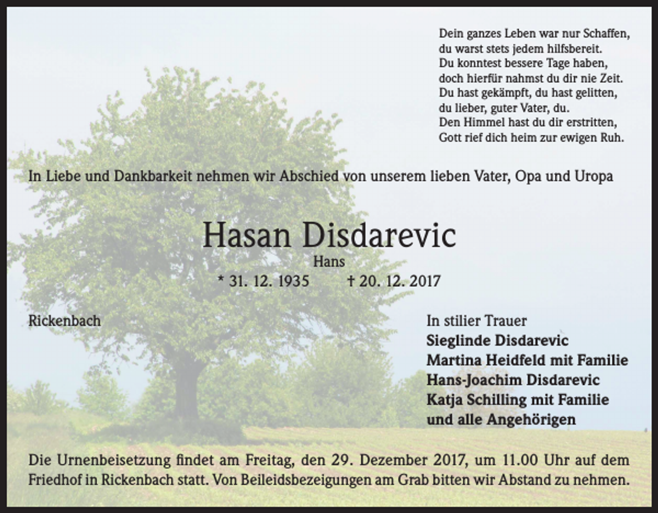 <p>Dein ganzes Leben war nur Schaffen,<br />du warst stets jedem hilfsbereit.<br />Du konntest bessere Tage haben,<br />doch hierfür nahmst du dir nie Zeit.<br />Du hast gekämpft, du hast gelitten,<br />du lieber, guter Vater, du.<br />Den Himmel hast du dir erstritten,<br />Gott rief dich heim zur ewigen Ruh.</p><p>In Liebe und Dankbarkeit nehmen wir Abschied von unserem lieben Vater, Opa und Uropa</p><p>Hasan Disdarevic<br />Hans</p><p>* 31. 12. 1935</p><p>† 20. 12. 2017</p><p>Rickenbach In stilier Trauer<br />Sieglinde Disdarevic<br />Martina Heidfeld mit Familie<br />Hans-Joachim Disdarevic<br />Katja Schilling mit Familie<br />und alle Angehörigen<br />Die Urnenbeisetzung findet am Freitag, den 29. Dezember 2017, um 11.00 Uhr auf dem<br />Friedhof in Rickenbach statt. Von Beileidsbezeigungen am Grab bitten wir Abstand zu nehmen.</p>