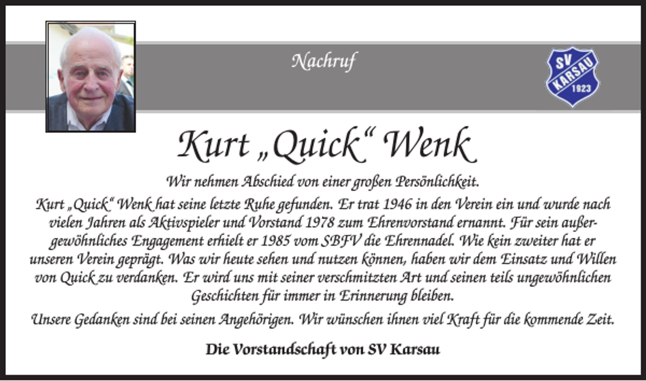 <p>Nachruf</p><p>Kurt „Quick“ Wenk<br />Wir nehmen Abschied von einer großen Persönlichkeit.<br />Kurt „Quick“ Wenk hat seine letzte Ruhe gefunden. Er trat 1946 in den Verein ein und wurde nach<br />vielen Jahren als Aktivspieler und Vorstand 1978 zum Ehrenvorstand ernannt. Für sein außergewöhnliches Engagement erhielt er 1985 vom SBFV die Ehrennadel. Wie kein zweiter hat er<br />unseren Verein geprägt. Was wir heute sehen und nutzen können, haben wir dem Einsatz und Willen<br />von Quick zu verdanken. Er wird uns mit seiner verschmitzten Art und seinen teils ungewöhnlichen<br />Geschichten für immer in Erinnerung bleiben.<br />Unsere Gedanken sind bei seinen Angehörigen. Wir wünschen ihnen viel Kraft für die kommende Zeit.<br />Die Vorstandschaft von SV Karsau</p>