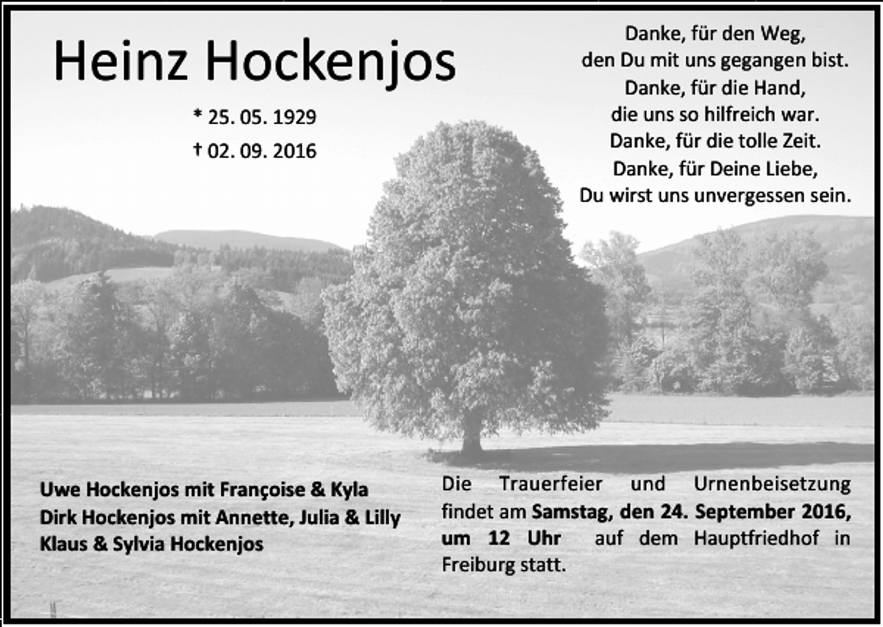 <p>Heinz Hockenjos<br />* 25. 05. 1929<br />† 02. 09. 2016</p><p>Uwe Hockenjos mit Françoise &amp; Kyla<br />Dirk Hockenjos mit Annette, Julia &amp; Lilly<br />Klaus &amp; Sylvia Hockenjos</p><p>Danke, für den Weg,<br />den Du mit uns gegangen bist.<br />Danke, für die Hand,<br />die uns so hilfreich war.<br />Danke, für die tolle Zeit.<br />Danke, für Deine Liebe,<br />Du wirst uns unvergessen sein.</p><p>Die Trauerfeier und Urnenbeisetzung<br />findet am Samstag, den 24. September 2016,<br />um 12 Uhr<br />auf dem Hauptfriedhof in<br />Freiburg statt.</p>