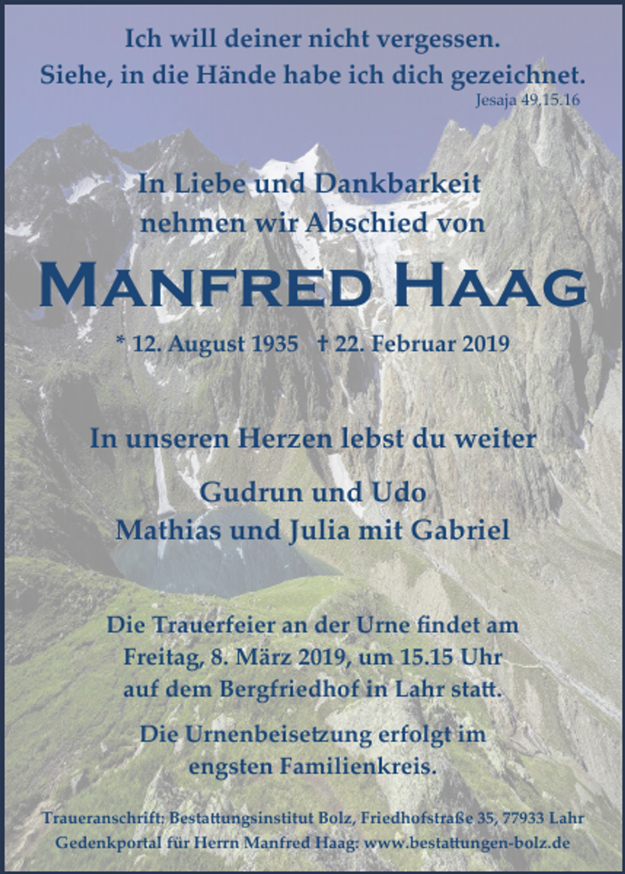 <p>Ich will deiner nicht vergessen.<br />Siehe, in die Hände habe ich dich gezeichnet.<br />Jesaja 49,15.16</p><p>In Liebe und Dankbarkeit<br />nehmen wir Abschied von</p><p>Manfred Haag<br />* 12. August 1935 † 22. Februar 2019</p><p>In unseren Herzen lebst du weiter<br />Gudrun und Udo<br />Mathias und Julia mit Gabriel<br />Die Trauerfeier an der Urne ﬁndet am<br />Freitag, 8. März 2019, um 15.15 Uhr<br />auf dem Bergfriedhof in Lahr sta�.<br />Die Urnenbeise�ung erfolgt im<br />engsten Familienkreis.<br />Traueranschrift: Besta�ungsinstitut Bolz, Friedhofstraße 35, 77933 Lahr<br />Gedenkportal für Herrn Manfred Haag: www.besta�ungen­bolz.de</p>