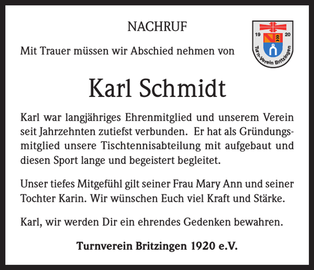 <p>20<br />gen</p><p>Tu r n</p><p>er</p><p>-V</p><p>Mit Trauer müssen wir Abschied nehmen von</p><p>19</p><p>in</p><p>NACHRUF</p><p>e in B rit</p><p>z</p><p>Karl Schmidt<br />Karl war langjähriges Ehrenmitglied und unserem Verein<br />seit Jahrzehnten zutiefst verbunden. Er hat als Gründungsmitglied unsere Tischtennisabteilung mit aufgebaut und<br />diesen Sport lange und begeistert begleitet.<br />Unser tiefes Mitgefühl gilt seiner Frau Mary Ann und seiner<br />Tochter Karin. Wir wünschen Euch viel Kraft und Stärke.<br />Karl, wir werden Dir ein ehrendes Gedenken bewahren.<br />Turnverein Britzingen 1920 e.V.</p>