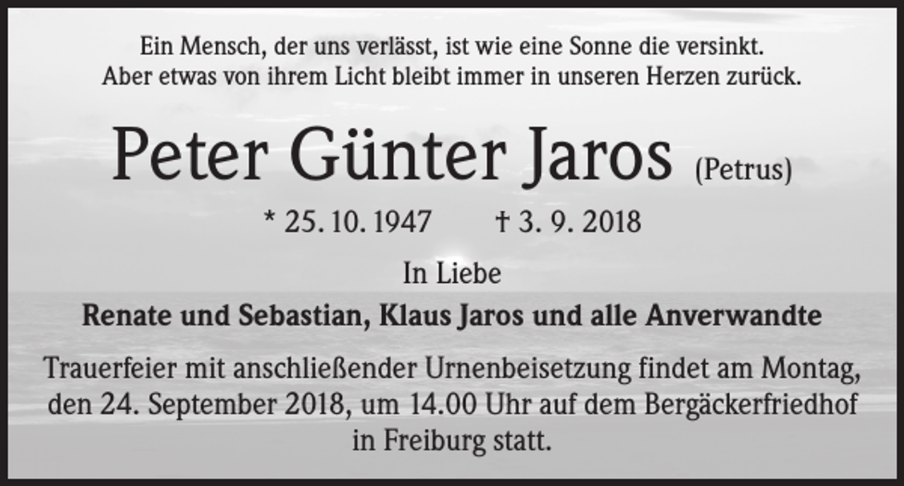 <p>Ein Mensch, der uns verlässt, ist wie eine Sonne die versinkt.<br />Aber etwas von ihrem Licht bleibt immer in unseren Herzen zurück.</p><p>Peter Günter Jaros (Petrus)<br />* 25. 10. 1947 † 3. 9. 2018<br />In Liebe<br />Renate und Sebastian, Klaus Jaros und alle Anverwandte<br />Trauerfeier mit anschließender Urnenbeisetzung findet am Montag,<br />den 24. September 2018, um 14.00 Uhr auf dem Bergäckerfriedhof<br />in Freiburg statt.</p>