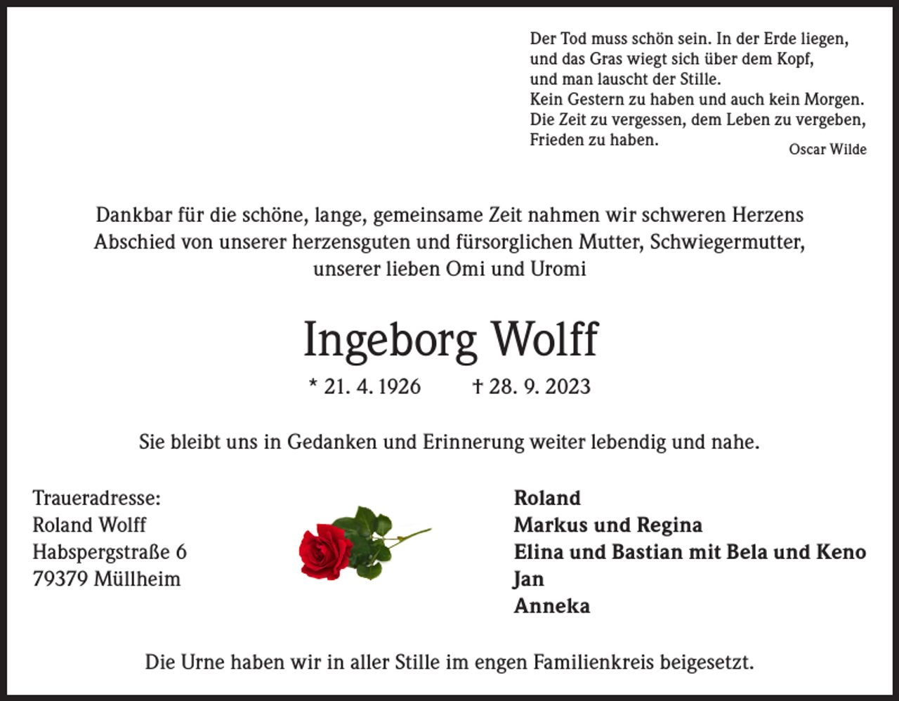 <p>Der Tod muss schön sein. In der Erde liegen,<br />und das Gras wiegt sich über dem Kopf,<br />und man lauscht der Stille.<br />Kein Gestern zu haben und auch kein Morgen.<br />Die Zeit zu vergessen, dem Leben zu vergeben,<br />Frieden<br />zu haben.</p><p>Oscar Wilde</p><p>Dankbar für die schöne, lange, gemeinsame Zeit nahmen wir schweren Herzens<br />Abschied von unserer herzensguten und fürsorglichen Mutter, Schwiegermutter,<br />unserer lieben Omi und Uromi</p><p>Ingeborg Wolff<br />* 21. 4. 1926</p><p>† 28. 9. 2023</p><p>Sie bleibt uns in Gedanken und Erinnerung weiter lebendig und nahe.<br />Traueradresse:<br />Roland<br />Roland Wolff<br />Markus und Regina<br />Habspergstraße 6<br />Elina und Bastian mit Bela und Keno<br />79379 Müllheim Jan<br />Anneka<br />Die Urne haben wir in aller Stille im engen Familienkreis beigesetzt.</p>