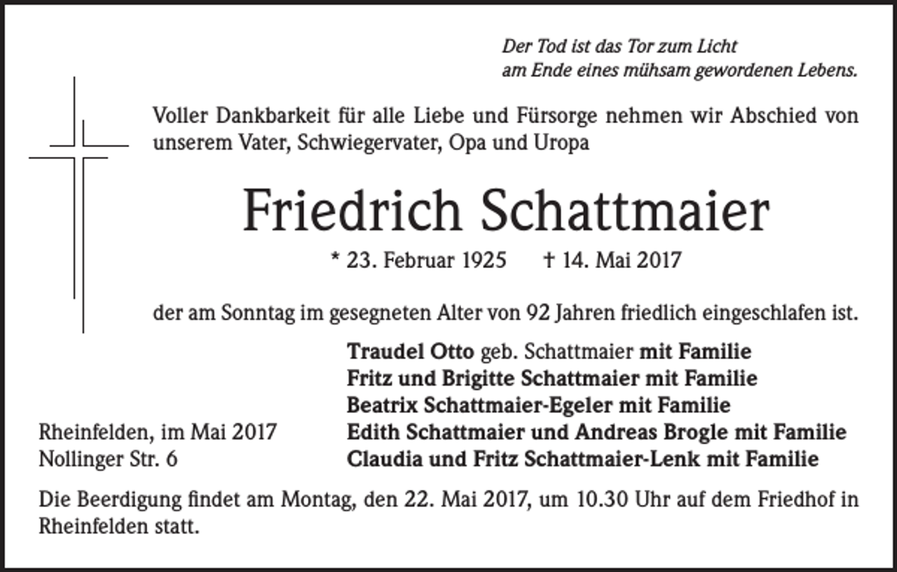 <p>Der Tod ist das Tor zum Licht<br />am Ende eines mühsam gewordenen Lebens.</p><p>Voller Dankbarkeit für alle Liebe und Fürsorge nehmen wir Abschied von<br />unserem Vater, Schwiegervater, Opa und Uropa</p><p>Friedrich Schattmaier<br />* 23. Februar 1925 † 14. Mai 2017<br />der am Sonntag im gesegneten Alter von 92 Jahren friedlich eingeschlafen ist.</p><p>Rheinfelden, im Mai 2017<br />Nollinger Str. 6</p><p>Traudel Otto geb. Schattmaier mit Familie<br />Fritz und Brigitte Schattmaier mit Familie<br />Beatrix Schattmaier-Egeler mit Familie<br />Edith Schattmaier und Andreas Brogle mit Familie<br />Claudia und Fritz Schattmaier-Lenk mit Familie</p><p>Die Beerdigung findet am Montag, den 22. Mai 2017, um 10.30 Uhr auf dem Friedhof in<br />Rheinfelden statt.</p>