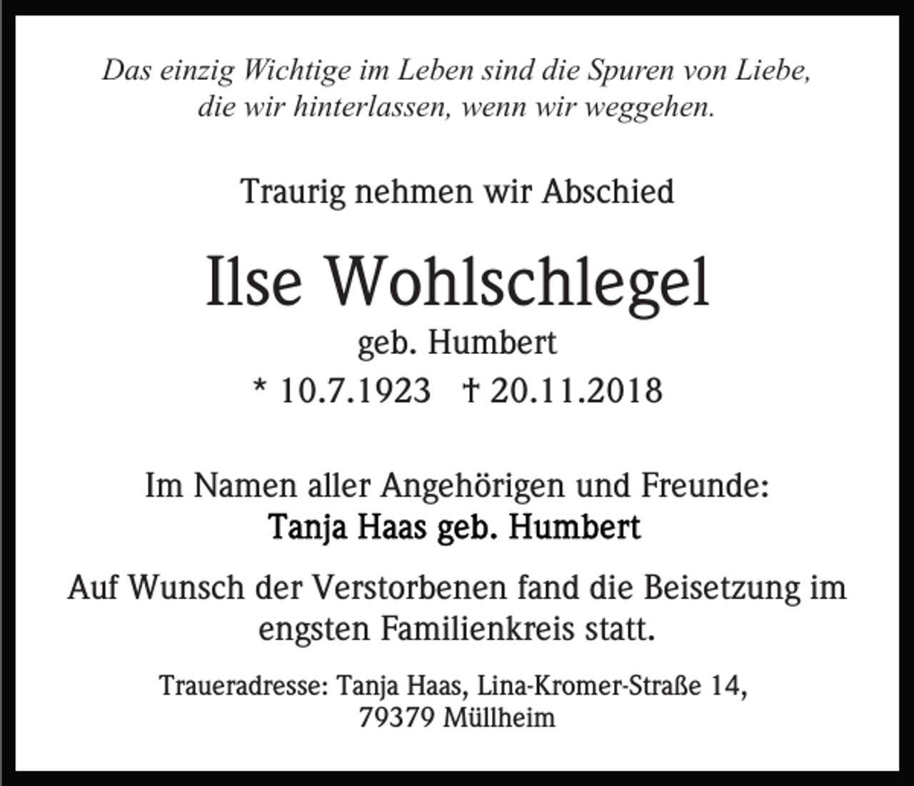<p>Das einzig Wichtige im Leben sind die Spuren von Liebe,<br />die wir hinterlassen, wenn wir weggehen.</p><p>Traurig nehmen wir Abschied</p><p>Ilse Wohlschlegel<br />geb. Humbert<br />* 10.7.1923 † 20.11.2018<br />Im Namen aller Angehörigen und Freunde:<br />Auf Wunsch der Verstorbenen fand die Beisetzung im<br />engsten Familienkreis statt.<br />Traueradresse: Tanja Haas, Lina-Kromer-Straße 14,<br />79379 Müllheim</p>