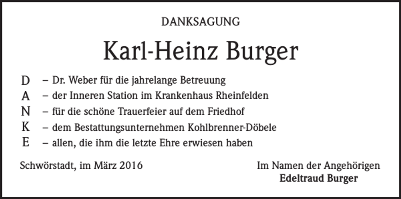 <p>DANKSAGUNG</p><p>Karl-Heinz Burger<br />D<br />A<br />N<br />K<br />E</p><p>– Dr. Weber für die jahrelange Betreuung<br />– der Inneren Station im Krankenhaus Rheinfelden<br />– für die schöne Trauerfeier auf dem Friedhof<br />– dem Bestattungsunternehmen Kohlbrenner-Döbele<br />– allen, die ihm die letzte Ehre erwiesen haben</p><p>Schwörstadt, im März 2016</p><p>Im Namen der Angehörigen<br />Edeltraud Burger</p>