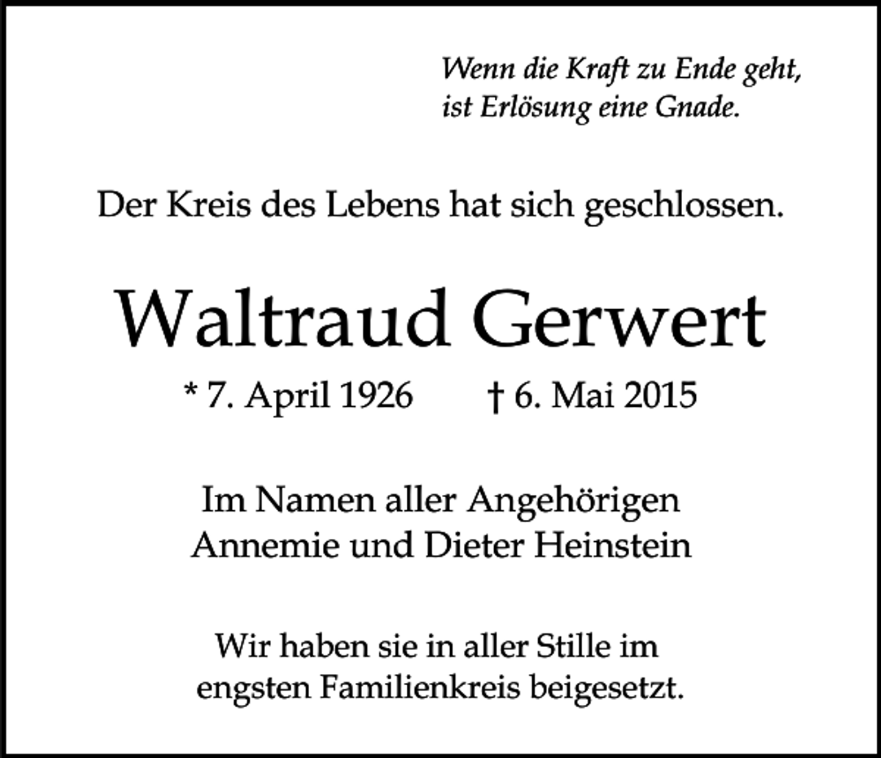 <p>Wenn die Kraft zu Ende geht,<br />ist Erlösung eine Gnade.</p><p>Der Kreis des Lebens hat sich geschlossen.</p><p>Waltraud Gerwert<br />* 7. April 1926</p><p>† 6. Mai 2015</p><p>Im Namen aller Angehörigen<br />Annemie und Dieter Heinstein<br />Wir haben sie in aller Stille im<br />engsten Familienkreis beigesetzt.</p>