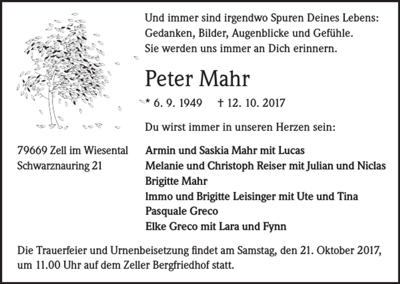 <p>Und immer sind irgendwo Spuren Deines Lebens:<br />Gedanken, Bilder, Augenblicke und Gefühle.<br />Sie werden uns immer an Dich erinnern.</p><p>Peter Mahr<br />* 6. 9. 1949</p><p>† 12. 10. 2017</p><p>Du wirst immer in unseren Herzen sein:<br />79669 Zell im Wiesental<br />Schwarznauring 21</p><p>Armin und Saskia Mahr mit Lucas<br />Melanie und Christoph Reiser mit Julian und Niclas<br />Brigitte Mahr<br />lmmo und Brigitte Leisinger mit Ute und Tina<br />Pasquale Greco<br />Elke Greco mit Lara und Fynn</p><p>Die Trauerfeier und Urnenbeisetzung findet am Samstag, den 21. Oktober 2017,<br />um 11.00 Uhr auf dem Zeller Bergfriedhof statt.</p>